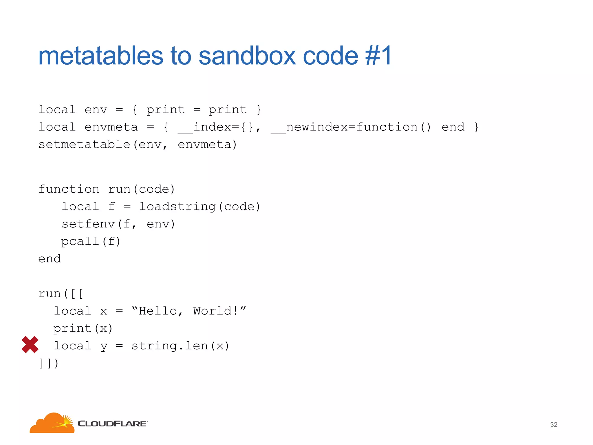 metatables to sandbox code #1
local env = { print = print }
local envmeta = { __index={}, __newindex=function() end }
setmetatable(env, envmeta)

function run(code)
local f = loadstring(code)
setfenv(f, env)
pcall(f)
end
run([[
local x = “Hello, World!”
print(x)
local y = string.len(x)
]])

32

 