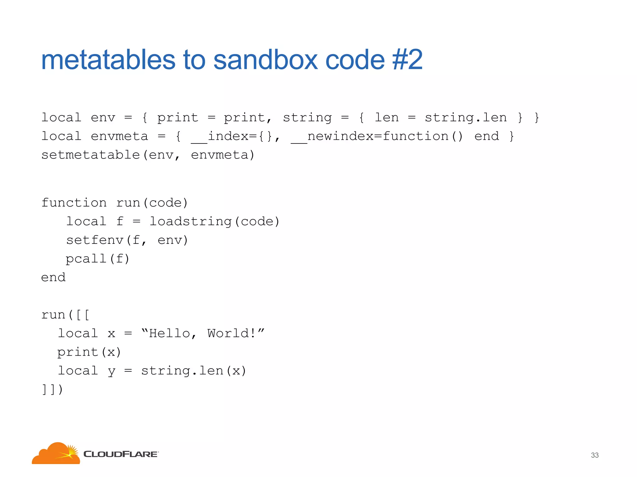 metatables to sandbox code #2
local env = { print = print, string = { len = string.len } }
local envmeta = { __index={}, __newindex=function() end }
setmetatable(env, envmeta)

function run(code)
local f = loadstring(code)
setfenv(f, env)
pcall(f)
end
run([[
local x = “Hello, World!”
print(x)
local y = string.len(x)
]])

33

 