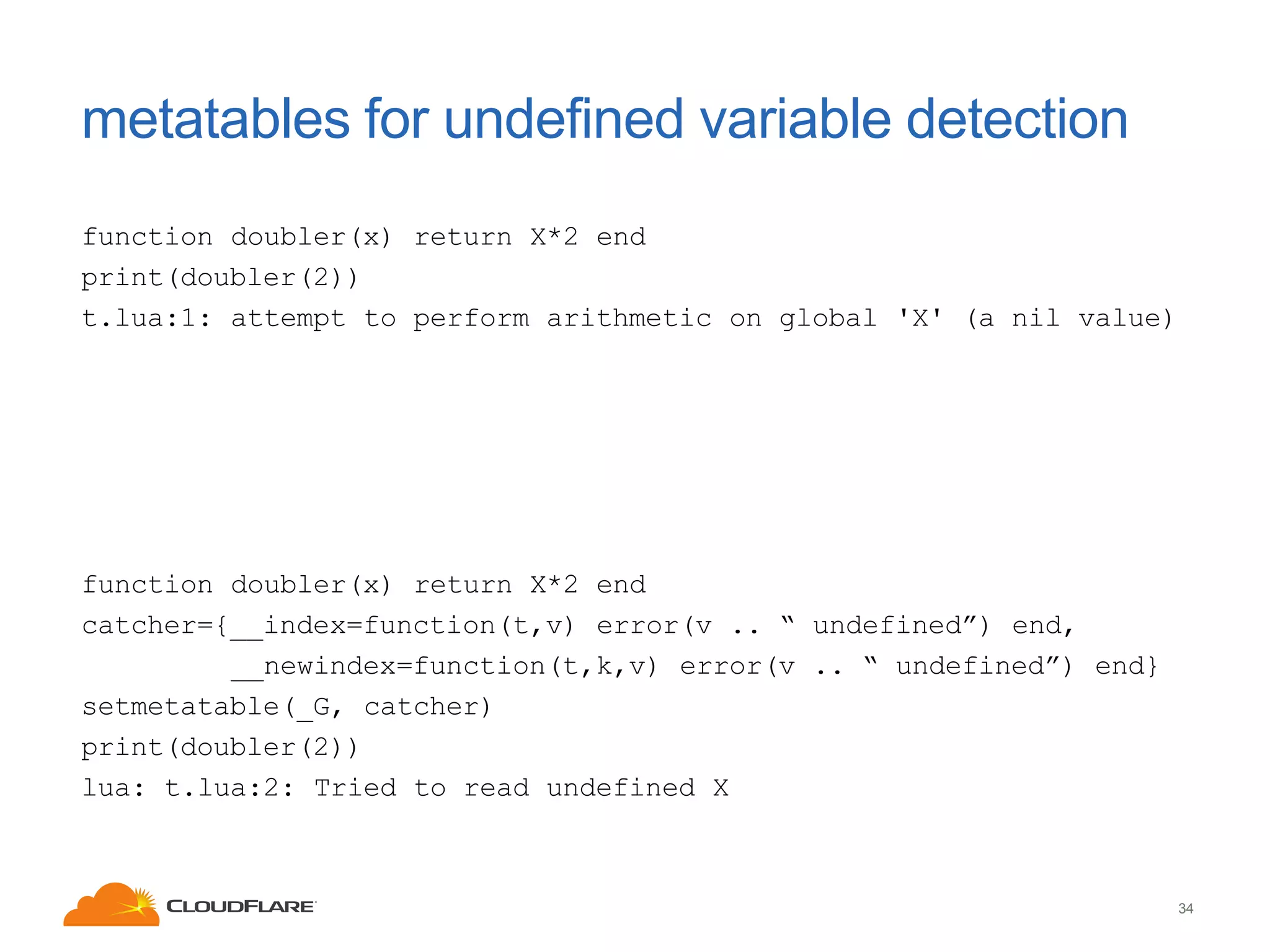 metatables for undefined variable detection
function doubler(x) return X*2 end
print(doubler(2))
t.lua:1: attempt to perform arithmetic on global 'X' (a nil value)

function doubler(x) return X*2 end
catcher={__index=function(t,v) error(v .. “ undefined”) end,
__newindex=function(t,k,v) error(v .. “ undefined”) end}
setmetatable(_G, catcher)
print(doubler(2))
lua: t.lua:2: Tried to read undefined X

34

 