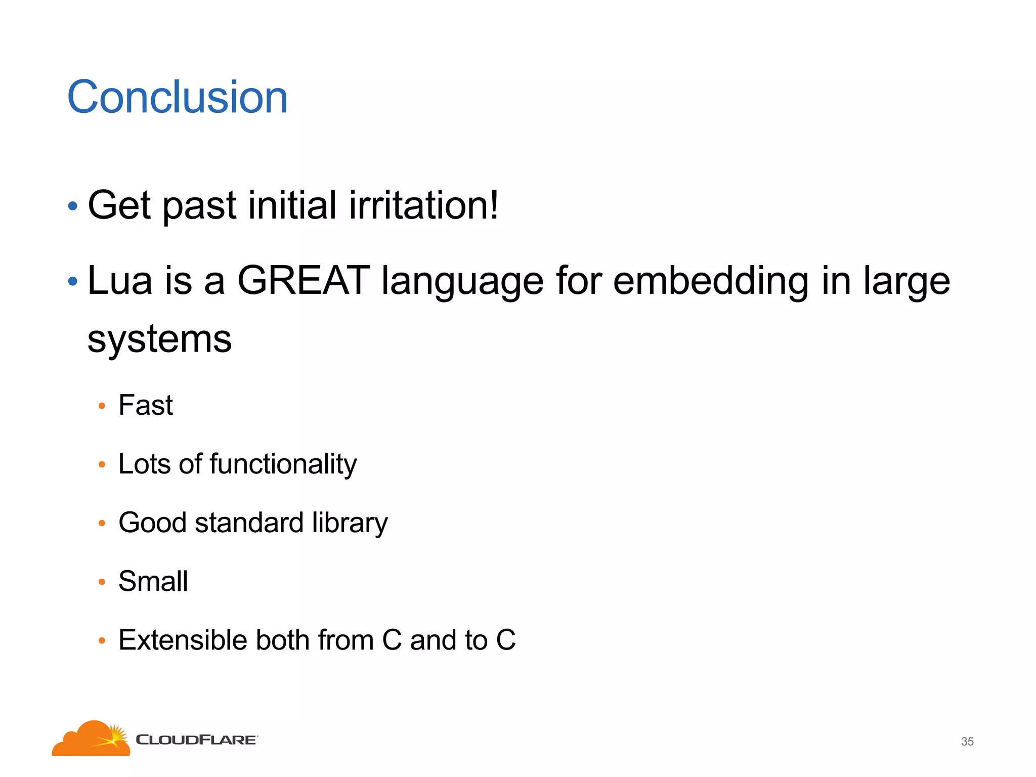 Conclusion
• Get past initial irritation!
• Lua is a GREAT language for embedding in large

systems
• Fast
• Lots of functionality

• Good standard library
• Small
• Extensible both from C and to C

35

 