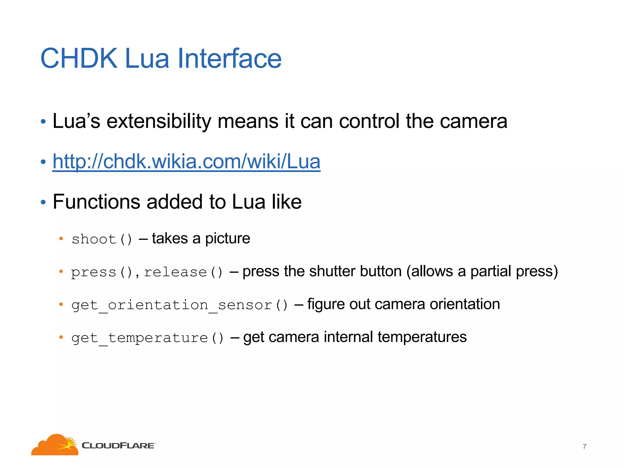 CHDK Lua Interface
• Lua’s extensibility means it can control the camera
• http://chdk.wikia.com/wiki/Lua

• Functions added to Lua like
• shoot() – takes a picture
• press(), release() – press the shutter button (allows a partial press)

• get_orientation_sensor() – figure out camera orientation
• get_temperature() – get camera internal temperatures

7

 