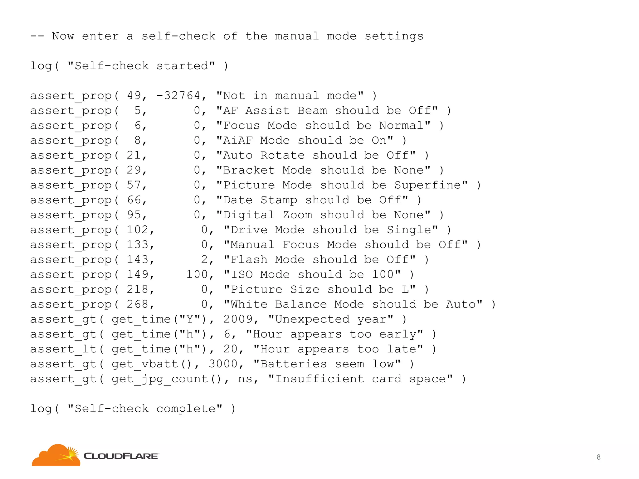 -- Now enter a self-check of the manual mode settings
log( "Self-check started" )
assert_prop( 49, -32764, "Not in manual mode" )
assert_prop( 5,
0, "AF Assist Beam should be Off" )
assert_prop( 6,
0, "Focus Mode should be Normal" )
assert_prop( 8,
0, "AiAF Mode should be On" )
assert_prop( 21,
0, "Auto Rotate should be Off" )
assert_prop( 29,
0, "Bracket Mode should be None" )
assert_prop( 57,
0, "Picture Mode should be Superfine" )
assert_prop( 66,
0, "Date Stamp should be Off" )
assert_prop( 95,
0, "Digital Zoom should be None" )
assert_prop( 102,
0, "Drive Mode should be Single" )
assert_prop( 133,
0, "Manual Focus Mode should be Off" )
assert_prop( 143,
2, "Flash Mode should be Off" )
assert_prop( 149,
100, "ISO Mode should be 100" )
assert_prop( 218,
0, "Picture Size should be L" )
assert_prop( 268,
0, "White Balance Mode should be Auto" )
assert_gt( get_time("Y"), 2009, "Unexpected year" )
assert_gt( get_time("h"), 6, "Hour appears too early" )
assert_lt( get_time("h"), 20, "Hour appears too late" )
assert_gt( get_vbatt(), 3000, "Batteries seem low" )
assert_gt( get_jpg_count(), ns, "Insufficient card space" )
log( "Self-check complete" )

8

 
