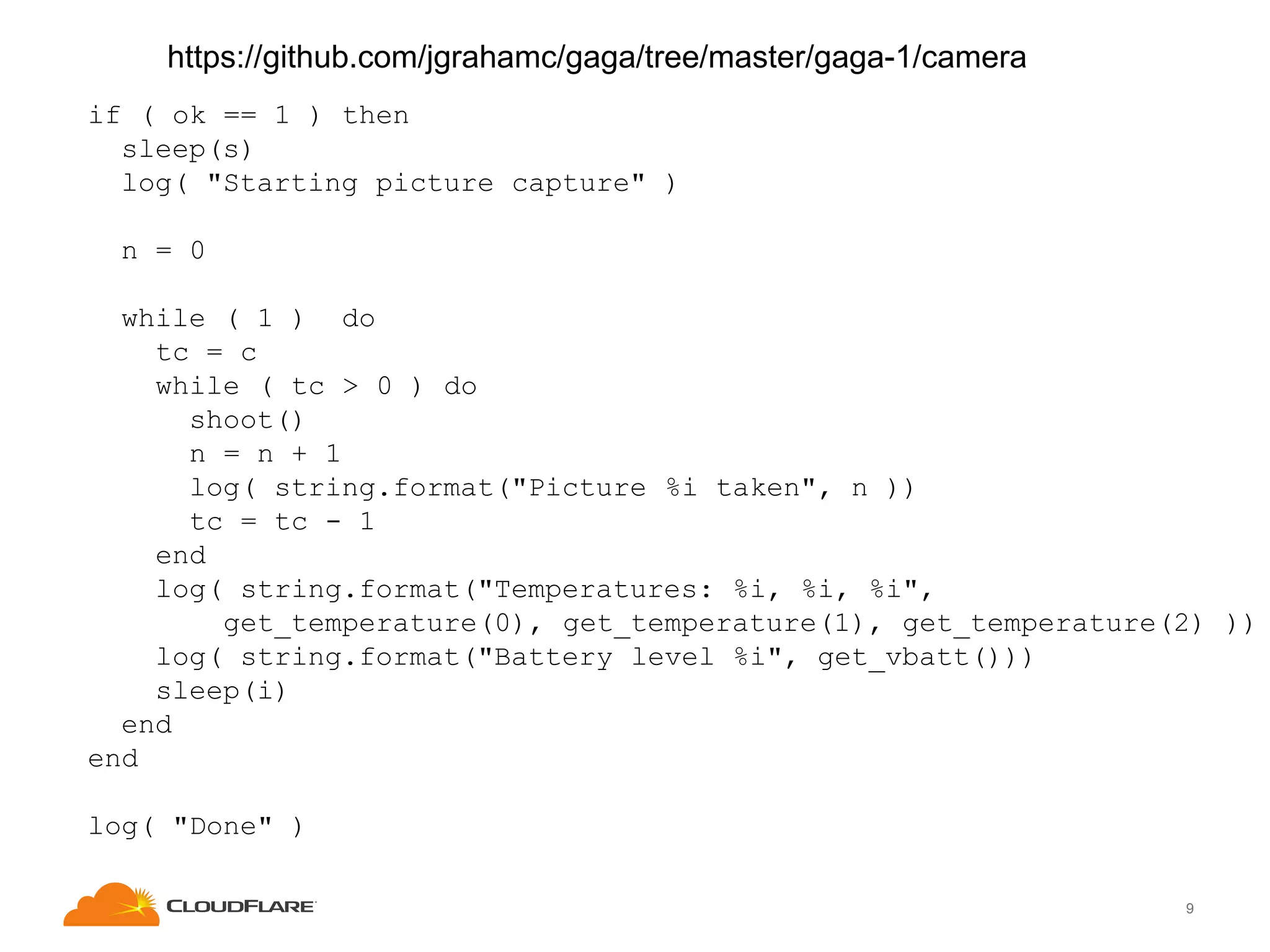https://github.com/jgrahamc/gaga/tree/master/gaga-1/camera
if ( ok == 1 ) then
sleep(s)
log( "Starting picture capture" )
n = 0
while ( 1 ) do
tc = c
while ( tc > 0 ) do
shoot()
n = n + 1
log( string.format("Picture %i taken", n ))
tc = tc - 1
end
log( string.format("Temperatures: %i, %i, %i",
get_temperature(0), get_temperature(1), get_temperature(2) ))
log( string.format("Battery level %i", get_vbatt()))
sleep(i)
end
end
log( "Done" )
9

 