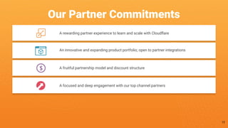 A rewarding partner experience to learn and scale with Cloudﬂare
An innovative and expanding product portfolio; open to partner integrations
A fruitful partnership model and discount structure
Our Partner Commitments
A focused and deep engagement with our top channel partners
12
 