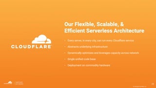© Copyright Cloudﬂare, Inc.
Our Flexible, Scalable, &
Eﬃcient Serverless Architecture
• Every server, in every city, can run every Cloudﬂare service
• Abstracts underlying infrastructure
• Dynamically optimizes and leverages capacity across network
• Single uniﬁed code base
• Deployment on commodity hardware
23
 