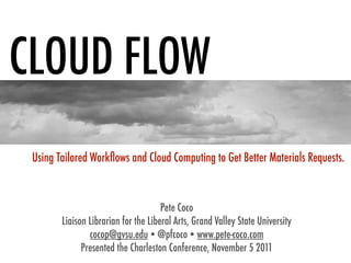 CLOUD FLOW
 Using Tailored Workﬂows and Cloud Computing to Get Better Materials Requests.



                                      Pete Coco
        Liaison Librarian for the Liberal Arts, Grand Valley State University
                cocop@gvsu.edu  @pfcoco  www.pete-coco.com
              Presented the Charleston Conference, November 5 2011
 