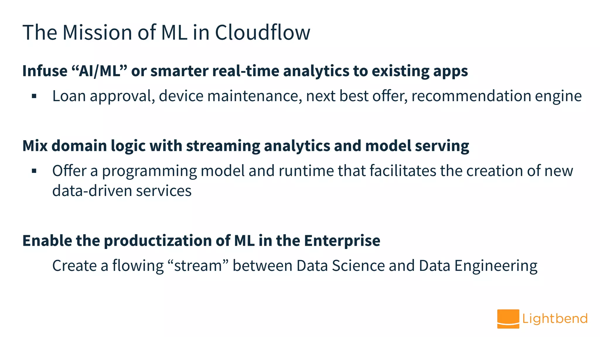 The Mission of ML in Cloudflow
Infuse “AI/ML” or smarter real-time analytics to existing apps
▪ Loan approval, device maintenance, next best oﬀer, recommendation engine
Mix domain logic with streaming analytics and model serving
▪ Oﬀer a programming model and runtime that facilitates the creation of new
data-driven services
Enable the productization of ML in the Enterprise
Create a flowing “stream” between Data Science and Data Engineering
 
