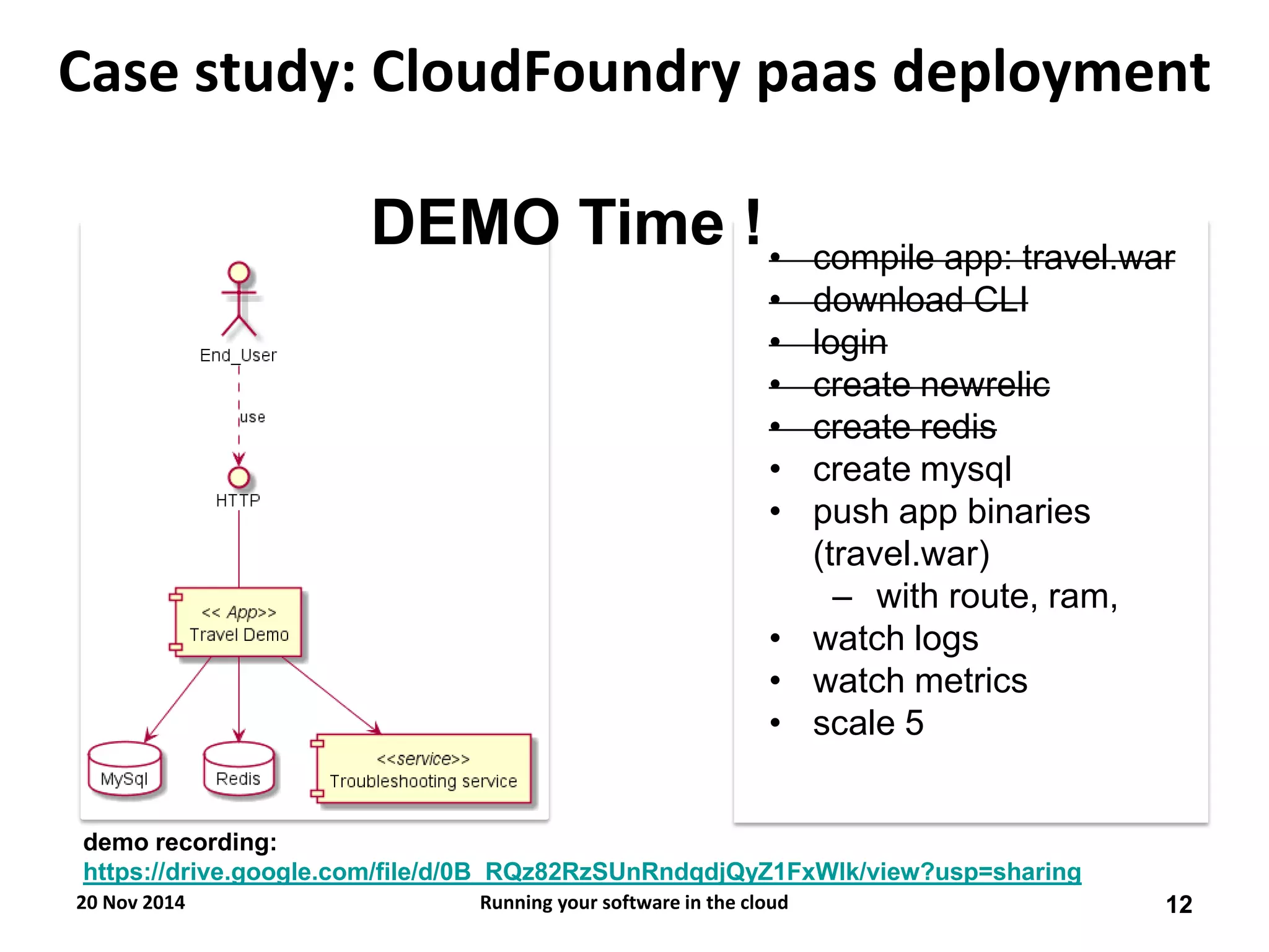 Case study: CloudFoundry paas deployment 
•compile app: travel.war 
•download CLI 
•login 
•create newrelic 
•create redis 
•create mysql 
•push app binaries (travel.war) 
–with route, ram, 
•watch logs 
•watch metrics 
•scale 5 
DEMO Time ! 
20 Nov 2014 
12 
Running your software in the cloud 
demo recording: https://drive.google.com/file/d/0B_RQz82RzSUnRndqdjQyZ1FxWlk/view?usp=sharing  
