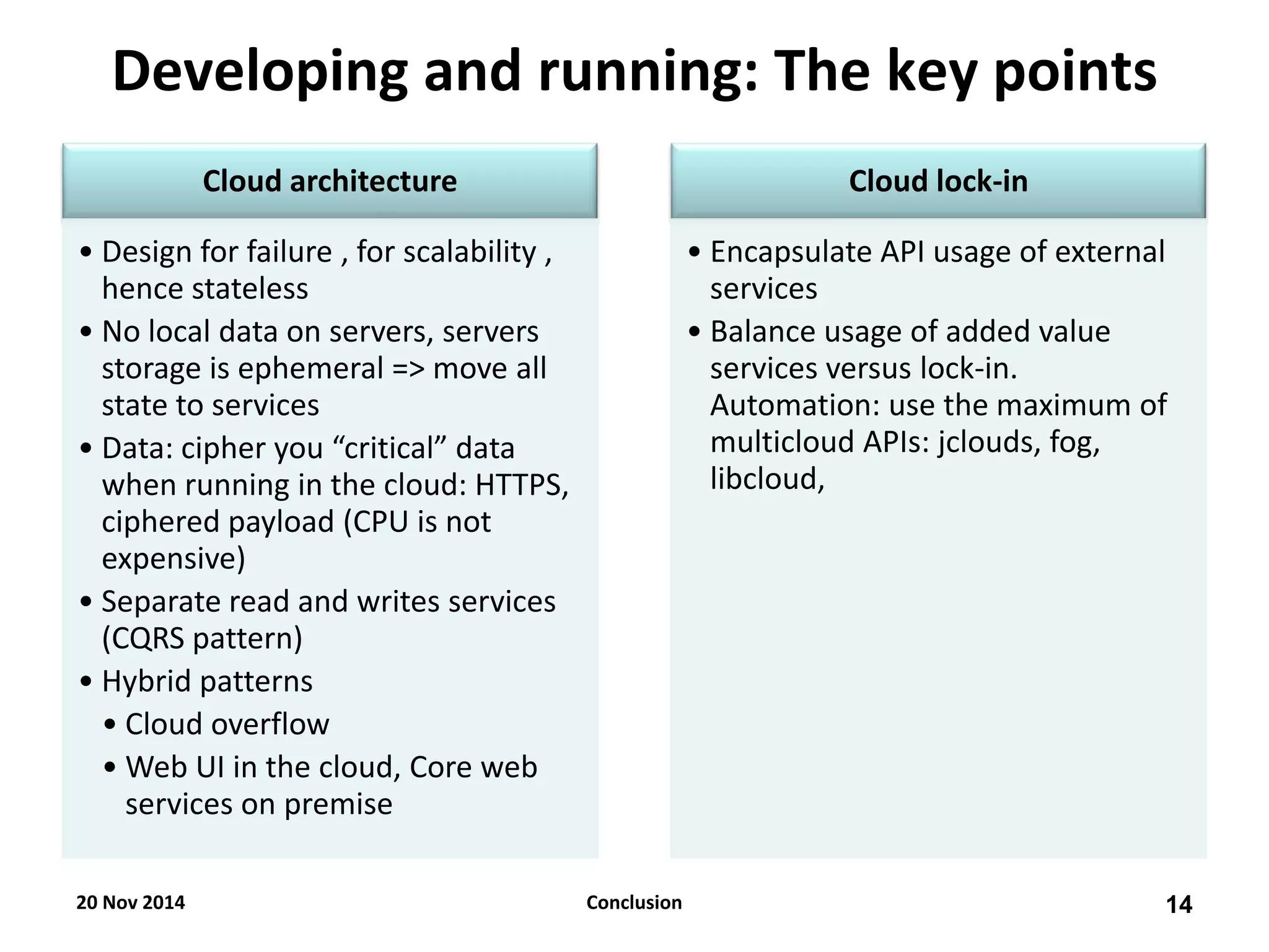 Cloud architecture 
•Design for failure , for scalability , hence stateless 
•No local data on servers, servers storage is ephemeral => move all state to services 
•Data: cipher you “critical” data when running in the cloud: HTTPS, ciphered payload (CPU is not expensive) 
•Separate read and writes services (CQRS pattern) 
•Hybrid patterns 
•Cloud overflow 
•Web UI in the cloud, Core web services on premise 
Cloud lock-in 
•Encapsulate API usage of external services 
•Balance usage of added value services versus lock-in. Automation: use the maximum of multicloud APIs: jclouds, fog, libcloud, 
Developing and running: The key points 
20 Nov 2014 
14 
Conclusion  