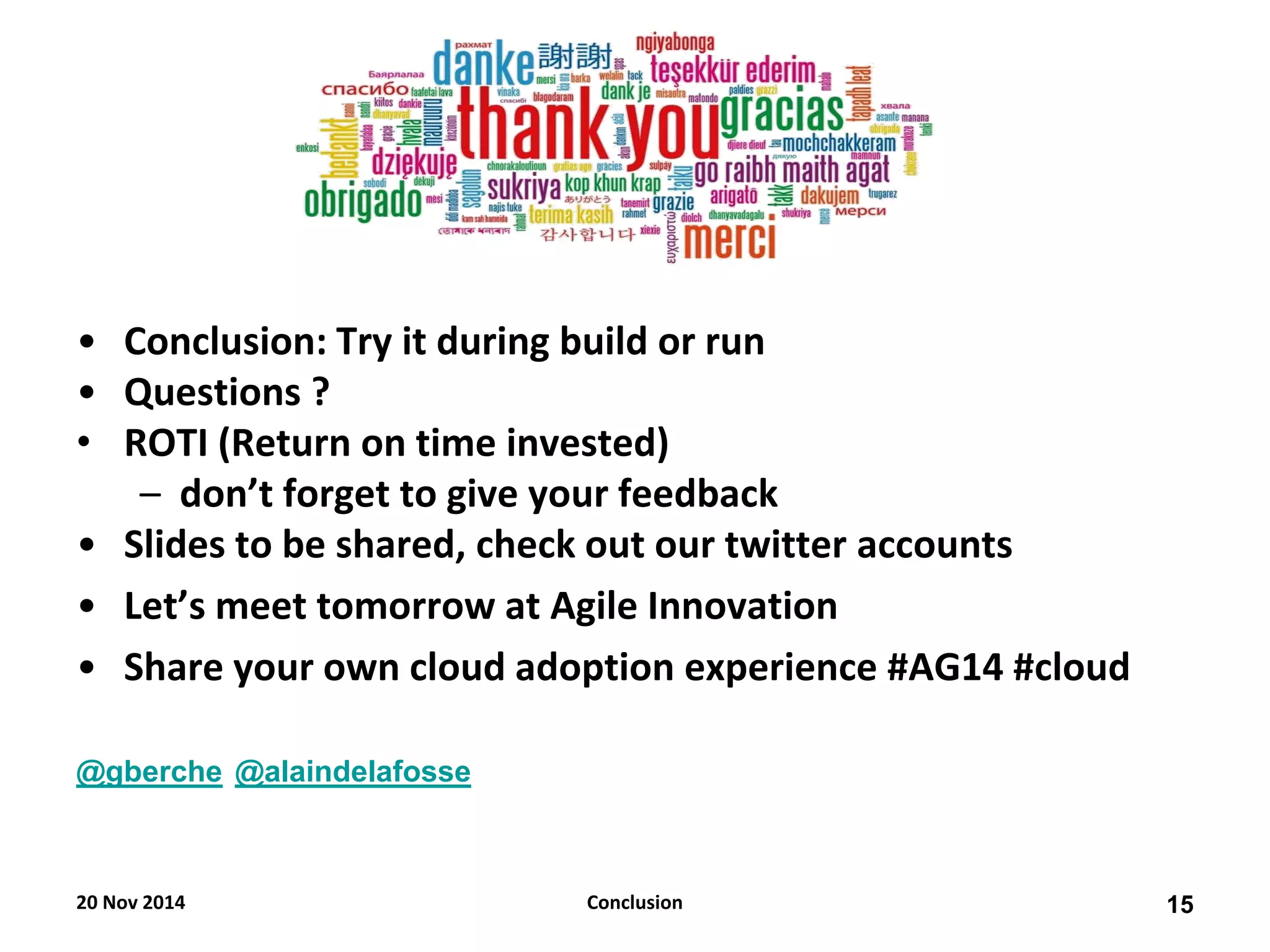 •Conclusion: Try it during build or run 
•Questions ? 
•ROTI (Return on time invested) 
–don’t forget to give your feedback 
•Slides to be shared, check out our twitter accounts 
•Let’s meet tomorrow at Agile Innovation 
•Share your own cloud adoption experience #AG14 #cloud 
@gberche @alaindelafosse 
20 Nov 2014 
15 
Conclusion  