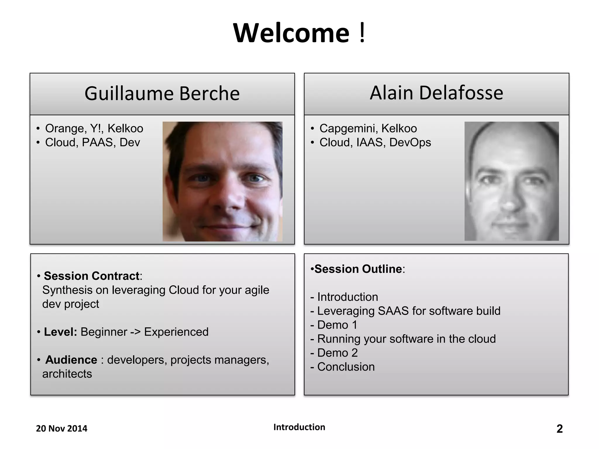 Welcome ! 
Guillaume Berche 
•Orange, Y!, Kelkoo 
•Cloud, PAAS, Dev 
Alain Delafosse 
•Capgemini, Kelkoo 
•Cloud, IAAS, DevOps 
• Session Contract: Synthesis on leveraging Cloud for your agile dev project 
• Level: Beginner -> Experienced 
• Audience : developers, projects managers, architects 
•Session Outline: - Introduction - Leveraging SAAS for software build - Demo 1 - Running your software in the cloud 
- Demo 2 
- Conclusion 
20 Nov 2014 
2 
Introduction  