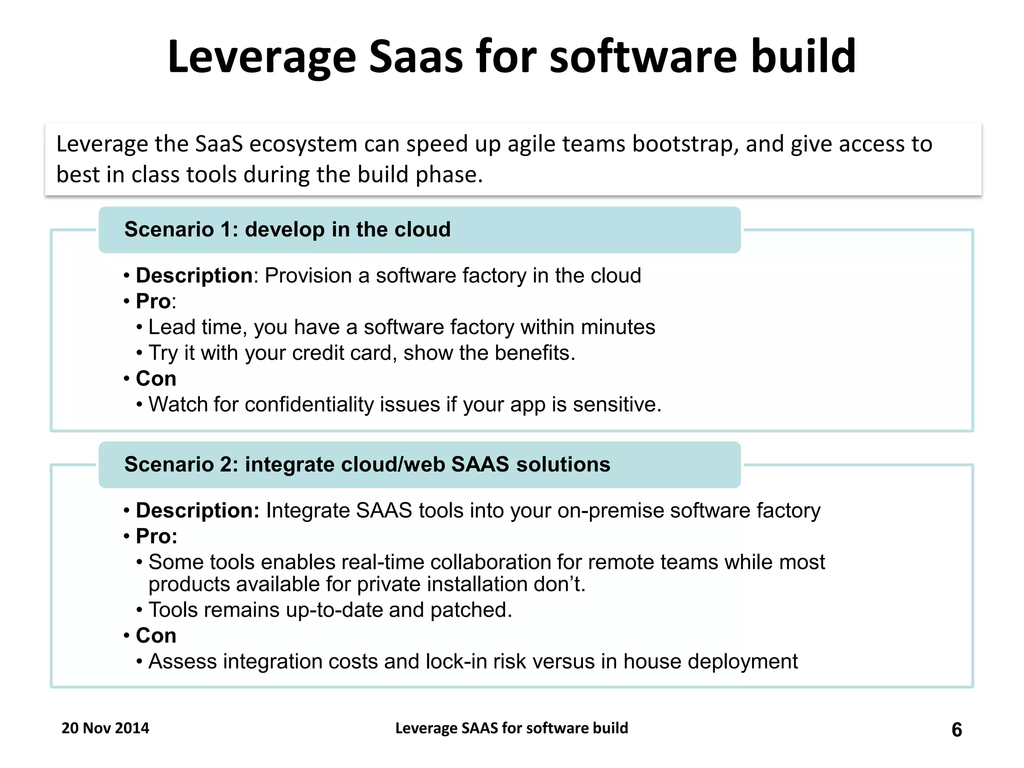 Leverage Saas for software build 
•Description: Provision a software factory in the cloud 
•Pro: 
•Lead time, you have a software factory within minutes 
•Try it with your credit card, show the benefits. 
•Con 
•Watch for confidentiality issues if your app is sensitive. 
Scenario 1: develop in the cloud 
•Description: Integrate SAAS tools into your on-premise software factory 
•Pro: 
•Some tools enables real-time collaboration for remote teams while most products available for private installation don’t. 
•Tools remains up-to-date and patched. 
•Con 
•Assess integration costs and lock-in risk versus in house deployment 
Scenario 2: integrate cloud/web SAAS solutions 
Leverage the SaaS ecosystem can speed up agile teams bootstrap, and give access to best in class tools during the build phase. 
20 Nov 2014 
6 
Leverage SAAS for software build  