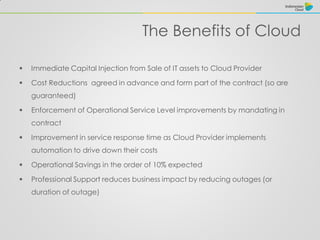 The Benefits of Cloud
 Immediate Capital Injection from Sale of IT assets to Cloud Provider
 Cost Reductions agreed in advance and form part of the contract (so are
guaranteed)
 Enforcement of Operational Service Level improvements by mandating in
contract
 Improvement in service response time as Cloud Provider implements
automation to drive down their costs
 Operational Savings in the order of 10% expected
 Professional Support reduces business impact by reducing outages (or
duration of outage)
 