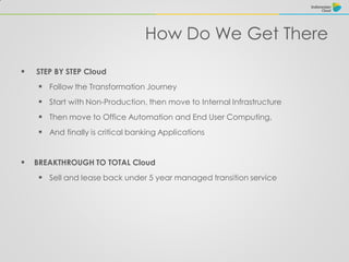 How Do We Get There
 STEP BY STEP Cloud
 Follow the Transformation Journey
 Start with Non-Production, then move to Internal Infrastructure
 Then move to Office Automation and End User Computing,
 And finally is critical banking Applications
 BREAKTHROUGH TO TOTAL Cloud
 Sell and lease back under 5 year managed transition service
 