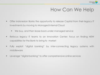 How Can We Help
 Offer Indonesian Banks the opportunity to release Capital from their legacy IT
investments by moving to Managed Internal Cloud
 We buy, and then lease back under managed service
 Refocus legacy IT teams to an Innovation Center; focus on finding NEW
capabilities for the Bank to bring to market
 Fully exploit “digital banking” by inter-connecting legacy systems with
middleware
 Leverage “digital banking” to offer comprehensive online services
 