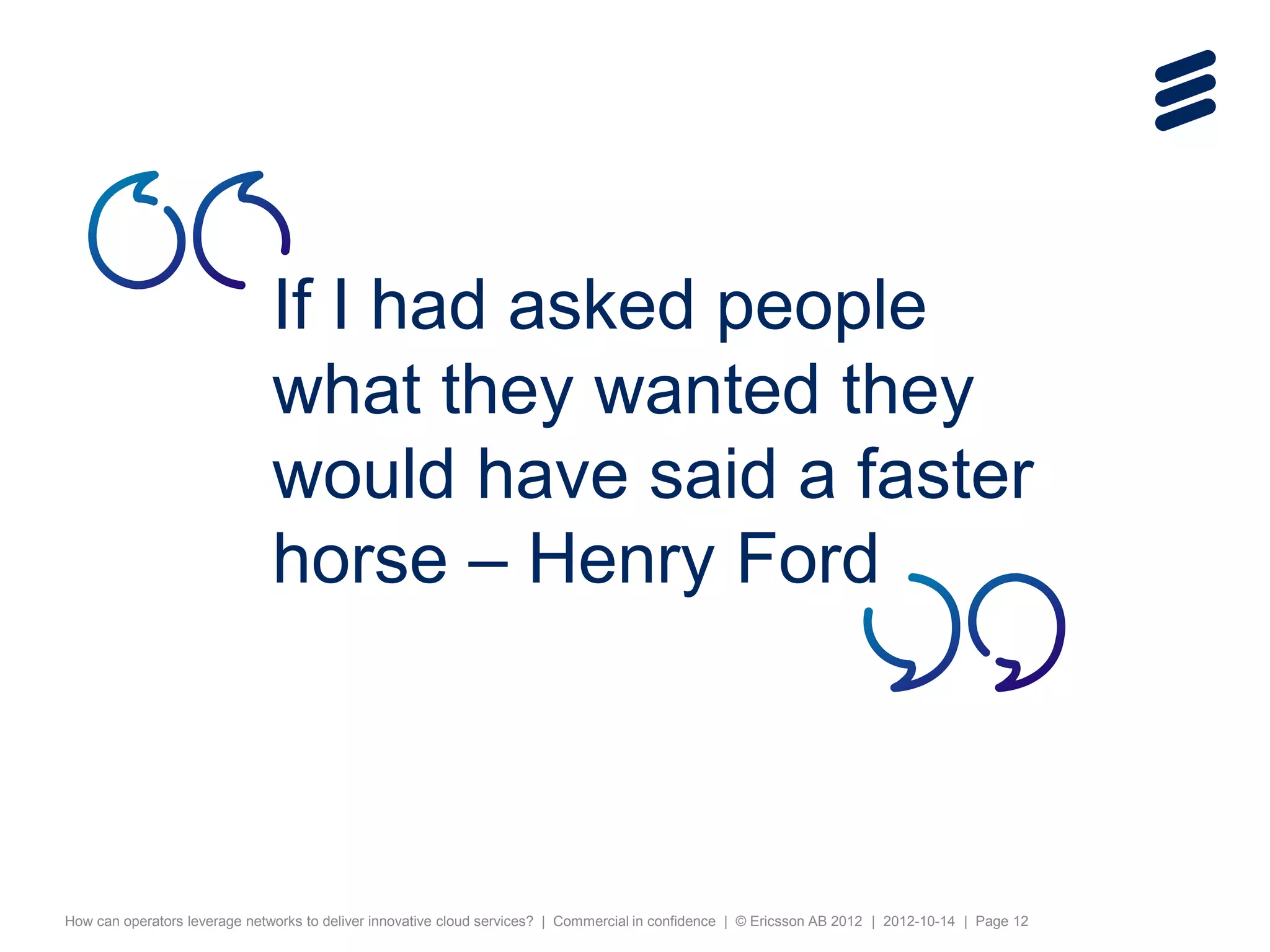 If I had asked people
                              what they wanted they
                              would have said a faster
                              horse – Henry Ford



How can operators leverage networks to deliver innovative cloud services? | Commercial in confidence | © Ericsson AB 2012 | 2012-10-14 | Page 12
 