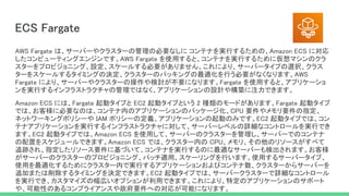 ECS Fargate 
AWS Fargate は、サーバーやクラスターの管理の必要なしに コンテナを実行するための、Amazon ECS に対応
したコンピューティングエンジンです。AWS Fargate を使用すると、コンテナを実行するために仮想マシンのクラ
スターをプロビジョニング、設定、スケールする必要がありません。これにより、サーバータイプの選択、クラス
ターをスケールするタイミングの決定、クラスターのパッキングの最適化を行う必要がなくなります。AWS
Fargate により、サーバーやクラスターの操作や検討が不要になります。Fargate を使用すると、アプリケーショ
ンを実行するインフラストラクチャの管理ではなく、アプリケーションの設計や構築に注力できます。  
Amazon ECS には、Fargate 起動タイプと EC2 起動タイプという 2 種類のモードがあります。Fargate 起動タイプ
では、お客様に必要なのは、コンテナ内のアプリケーションのパッケージ化、CPU 要件やメモリ要件の指定、
ネットワーキングポリシーや IAM ポリシーの定義、アプリケーションの起動のみです。EC2 起動タイプでは、コン
テナアプリケーションを実行するインフラストラクチャに対して、サーバーレベルの詳細なコントロールを実行でき
ます。EC2 起動タイプでは、Amazon ECS を使用して、サーバーのクラスターを管理し、サーバーでのコンテナ
の配置をスケジュールできます。Amazon ECS では、クラスター内の CPU、メモリ、その他のリソースがすべて
追跡され、指定したリソース要件に基づいて、コンテナを実行するのに最適なサーバーも検出されます。お客様
がサーバーのクラスターのプロビジョニング、パッチ適用、スケーリングを行います。使用するサーバータイプ、
使用を最適化するためにクラスター内で実行するアプリケーションおよびコンテナ数、クラスターからサーバーを
追加または削除するタイミングを決定できます。EC2 起動タイプでは、サーバークラスターで詳細なコントロール
を実行でき、カスタマイズの幅広いオプションが利用できます。これにより、特定のアプリケーションのサポート
や、可能性のあるコンプライアンスや政府要件への対応が可能になります。  
 