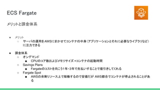 ECS Fargate 
● メリット 
○ サーバの運用をAWSにまかせてコンテナの中身（アプリケーションとそれに必要なライブラリなど）
に注力できる
● 課金体系
○ オンデマンド
■ CPUのコア数およびメモリサイズ ×コンテナの起動時間
○ Savings Plans
■ Fargateのコストを向こう１年・３年で先払いすることで値引きしてくれる
○ Fargate Spot
■ AWSの余剰リソース上で稼働するので安価だが AWS都合でコンテナが停止されることがあ
る
メリットと課金体系 
 