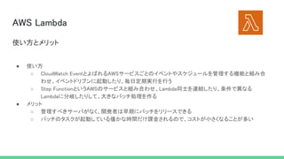 AWS Lambda 
● 使い方 
○ CloudWatch EventとよばれるAWSサービスごとのイベントやスケジュールを管理する機能と組み合
わせ、イベントドリブンに起動したり、毎日定期実行を行う  
○ Step FunctionというAWSのサービスと組み合わせ、Lambda同士を連結したり、条件で異なる
Lambdaに分岐したりして、大きなバッチ処理を作る  
● メリット 
○ 管理すべきサーバがなく、開発者は早期にバッチをリリースできる  
○ バッチのタスクが起動している僅かな時間だけ課金されるので、コストが小さくなることが多い  
使い方とメリット 
 