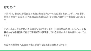 はじめに 
本資料は、著者の所属会社で実施された社内ツールを企画する非エンジニア部署と、
開発を担当するエンジニア組織の交流会において公開した資料を一部改変したもので
す 
 
そのためエンジニア初心者や非エンジニアを対象とした初歩的な内容、かつイメージの
掴みやすさを優先してあえて正確でない表現をしている箇所が多々ある資料となってお
ります 
 
なお本資料は個人的見解であり所属する企業とは関係ありません 
 