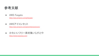 参考文献 
● AWS Fargate 
https://aws.amazon.com/jp/fargate/ 
 
● AWSアイコンセット 
https://aws.amazon.com/jp/architecture/icons/ 
 
● かわいいフリー素材集いらすとや 
https://www.irasutoya.com/ 
 