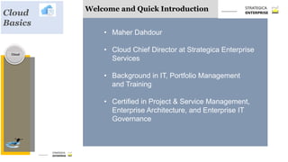 Welcome and Quick Introduction
• Maher Dahdour
• Cloud Chief Director at Strategica Enterprise
Services
• Background in IT, Portfolio Management
and Training
• Certified in Project & Service Management,
Enterprise Architecture, and Enterprise IT
Governance
Cloud
Cloud
Basics
 