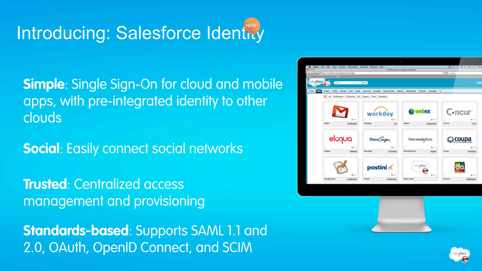 Introducing: Salesforce Identity

Simple: Single Sign-On for cloud and mobile
apps, with pre-integrated identity to other
clouds

Social: Easily connect social networks

Trusted: Centralized access
management and provisioning

Standards-based: Supports SAML 1.1 and
2.0, OAuth, OpenID Connect, and SCIM
 