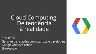 Cloud Computing:
De tendência
à realidade
José Papo
Gerente de relações com startups e developers
Google América Latina
@josepapo
 