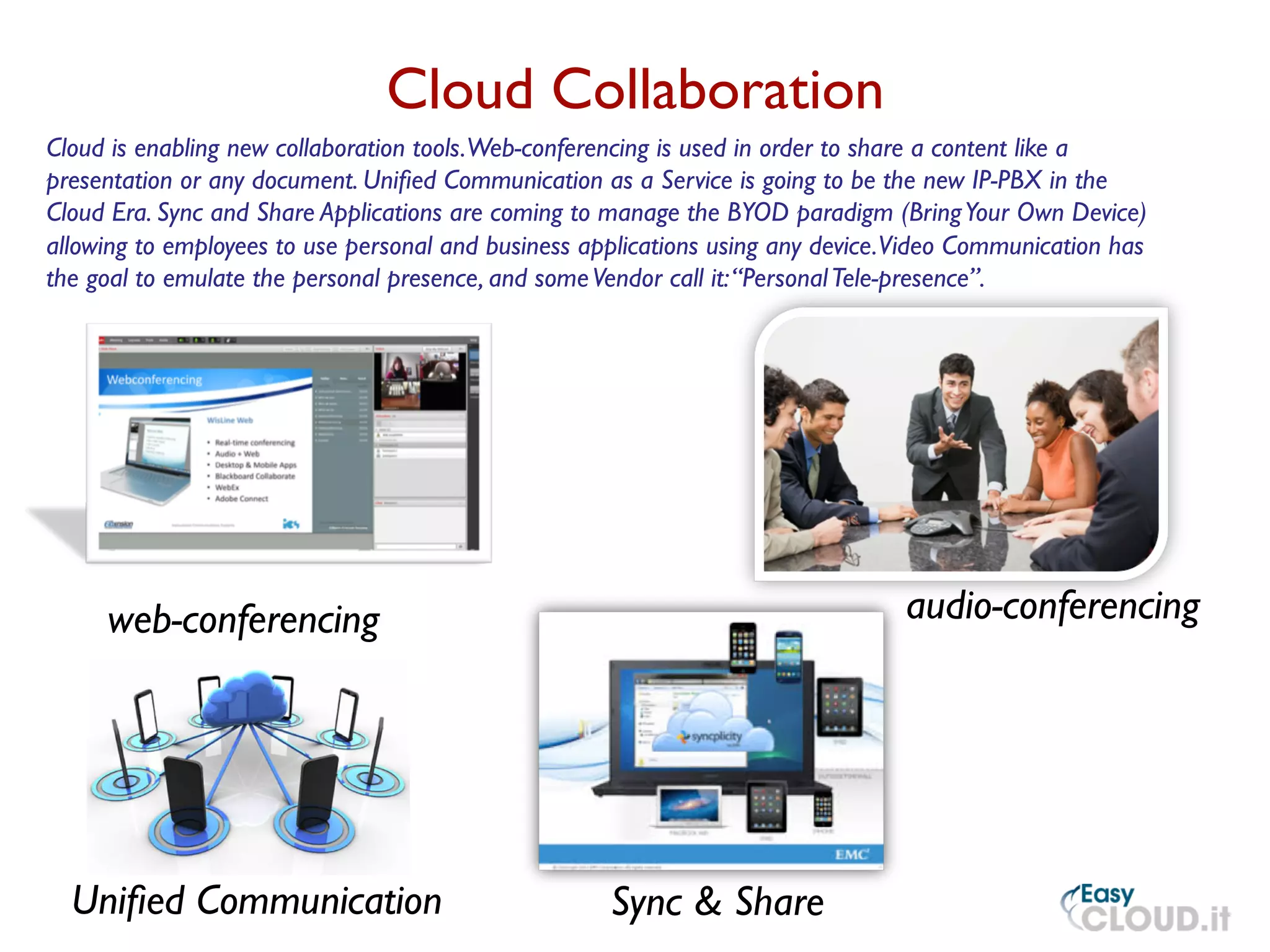 Cloud Collaboration
	

web-conferencing	

 audio-conferencing	

Sync  Share	

Uniﬁed Communication	

Cloud is enabling new collaboration tools.Web-conferencing is used in order to share a content like a
presentation or any document. Uniﬁed Communication as a Service is going to be the new IP-PBX in the
Cloud Era. Sync and Share Applications are coming to manage the BYOD paradigm (BringYour Own Device)
allowing to employees to use personal and business applications using any device.Video Communication has
the goal to emulate the personal presence, and someVendor call it:“PersonalTele-presence”. 	

 