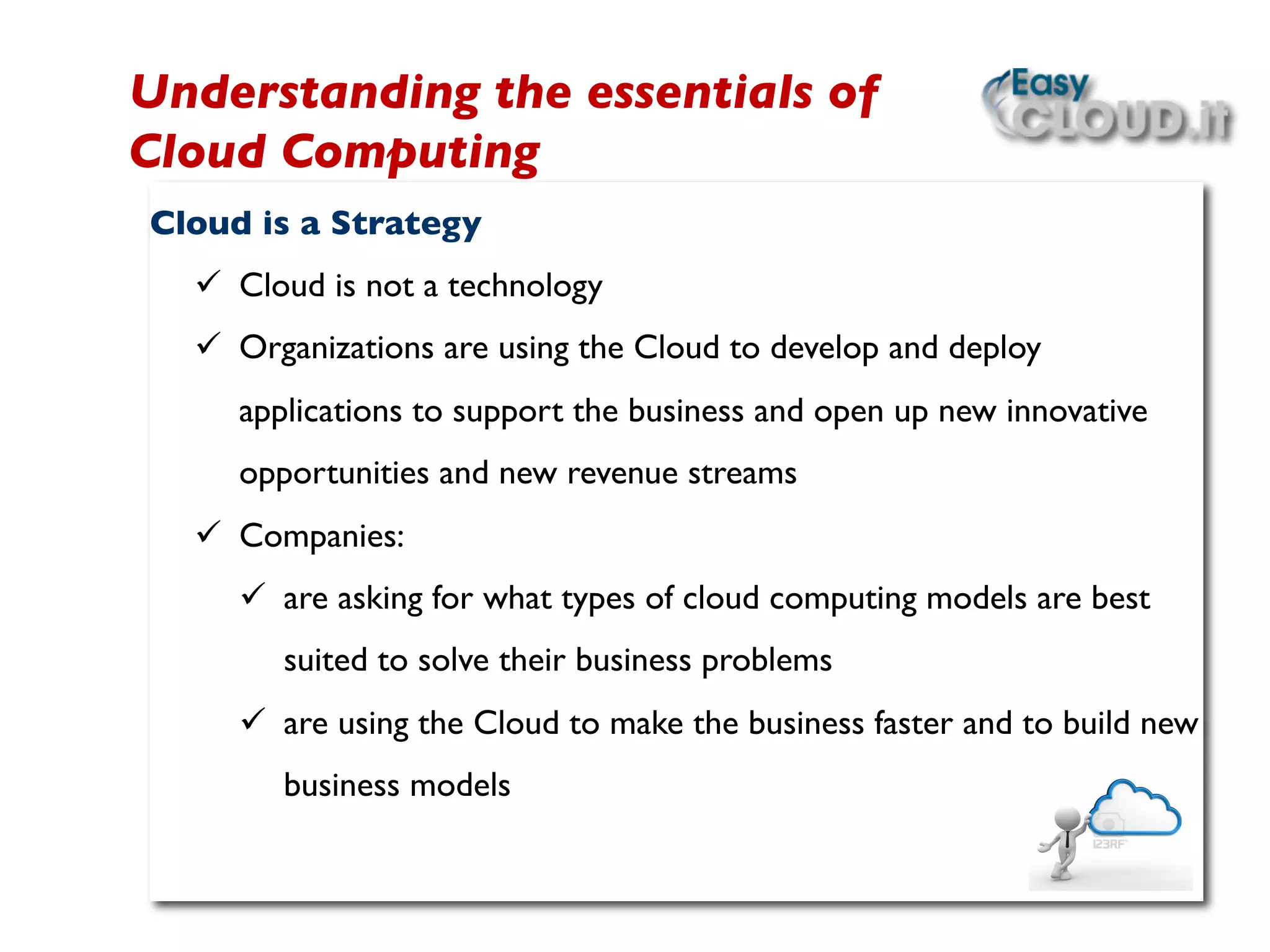 Cloud is a Strategy	

ü  Cloud is not a technology	

ü  Organizations are using the Cloud to develop and deploy
applications to support the business and open up new innovative
opportunities and new revenue streams	

ü  Companies:	

ü  are asking for what types of cloud computing models are best
suited to solve their business problems	

ü  are using the Cloud to make the business faster and to build new
business models	

 	

 	

Understanding the essentials of
Cloud Computing	

 