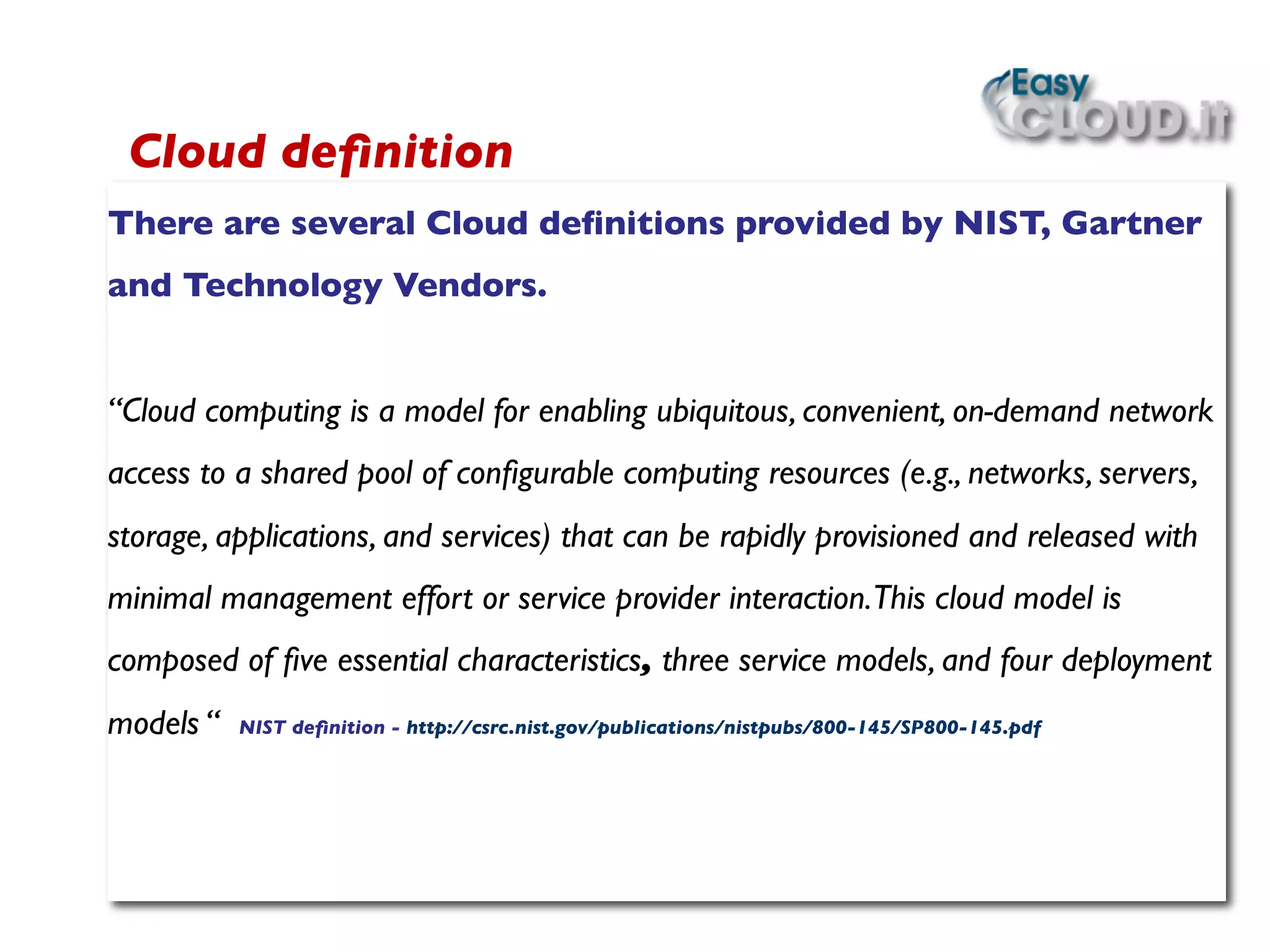 There are several Cloud deﬁnitions provided by NIST, Gartner
and Technology Vendors.	

	

“Cloud computing is a model for enabling ubiquitous, convenient, on-demand network
access to a shared pool of conﬁgurable computing resources (e.g., networks, servers,
storage, applications, and services) that can be rapidly provisioned and released with
minimal management effort or service provider interaction.This cloud model is
composed of ﬁve essential characteristics, three service models, and four deployment
models “ NIST deﬁnition - http://csrc.nist.gov/publications/nistpubs/800-145/SP800-145.pdf	

 	

 	

Cloud deﬁnition	

 