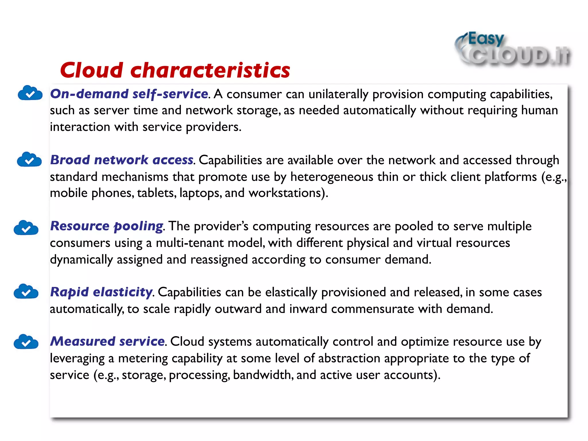 On-demand self-service. A consumer can unilaterally provision computing capabilities,
such as server time and network storage, as needed automatically without requiring human
interaction with service providers. 	

	

Broad network access. Capabilities are available over the network and accessed through
standard mechanisms that promote use by heterogeneous thin or thick client platforms (e.g.,
mobile phones, tablets, laptops, and workstations). 	

	

Resource pooling. The provider’s computing resources are pooled to serve multiple
consumers using a multi-tenant model, with different physical and virtual resources
dynamically assigned and reassigned according to consumer demand. 	

	

Rapid elasticity. Capabilities can be elastically provisioned and released, in some cases
automatically, to scale rapidly outward and inward commensurate with demand.	

	

Measured service. Cloud systems automatically control and optimize resource use by
leveraging a metering capability at some level of abstraction appropriate to the type of
service (e.g., storage, processing, bandwidth, and active user accounts).	

 	

 	

Cloud characteristics	

 