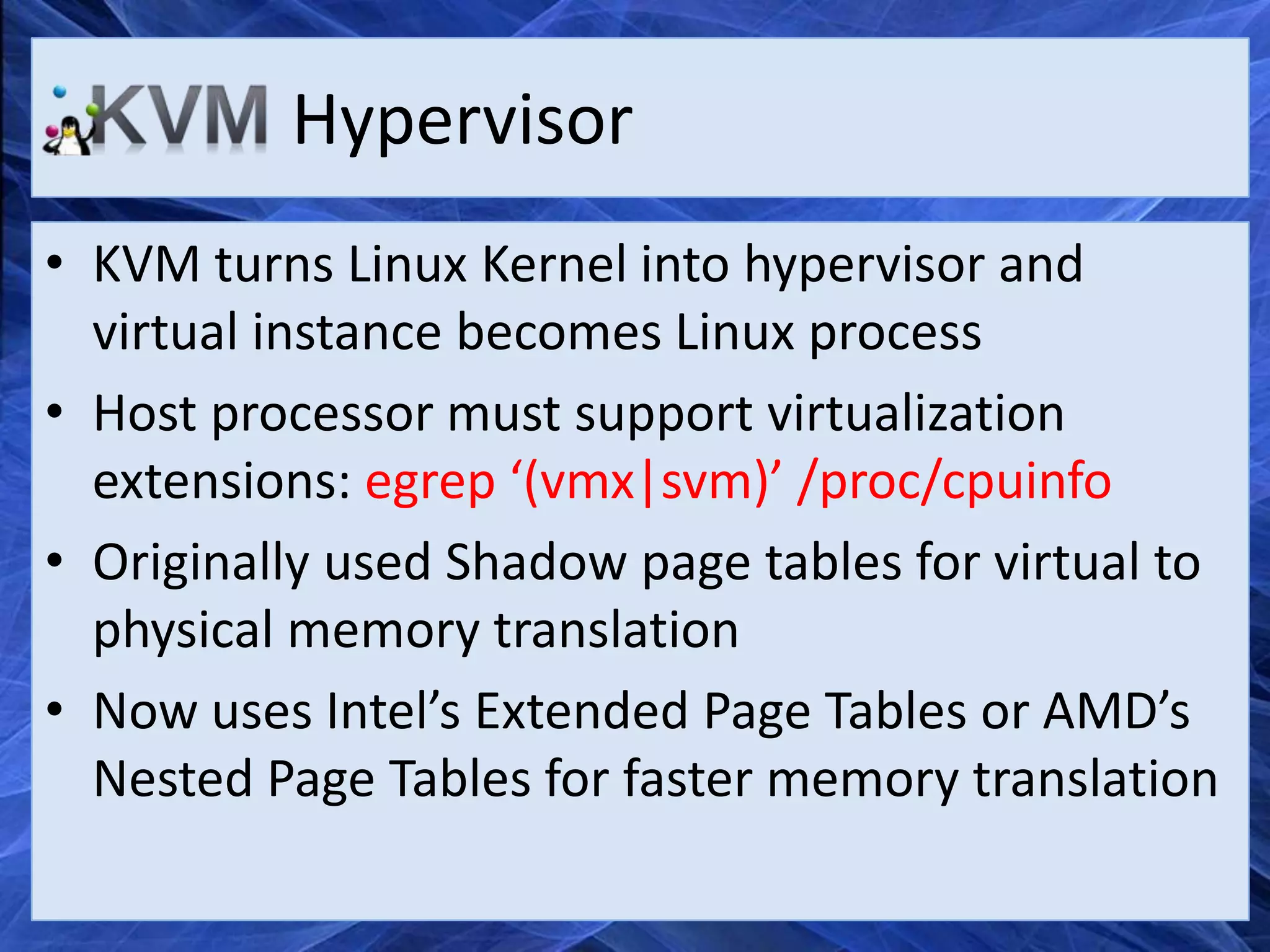 Hypervisor
• KVM turns Linux Kernel into hypervisor and
  virtual instance becomes Linux process
• Host processor must support virtualization
  extensions: egrep ‘(vmx|svm)’ /proc/cpuinfo
• Originally used Shadow page tables for virtual to
  physical memory translation
• Now uses Intel’s Extended Page Tables or AMD’s
  Nested Page Tables for faster memory translation
 