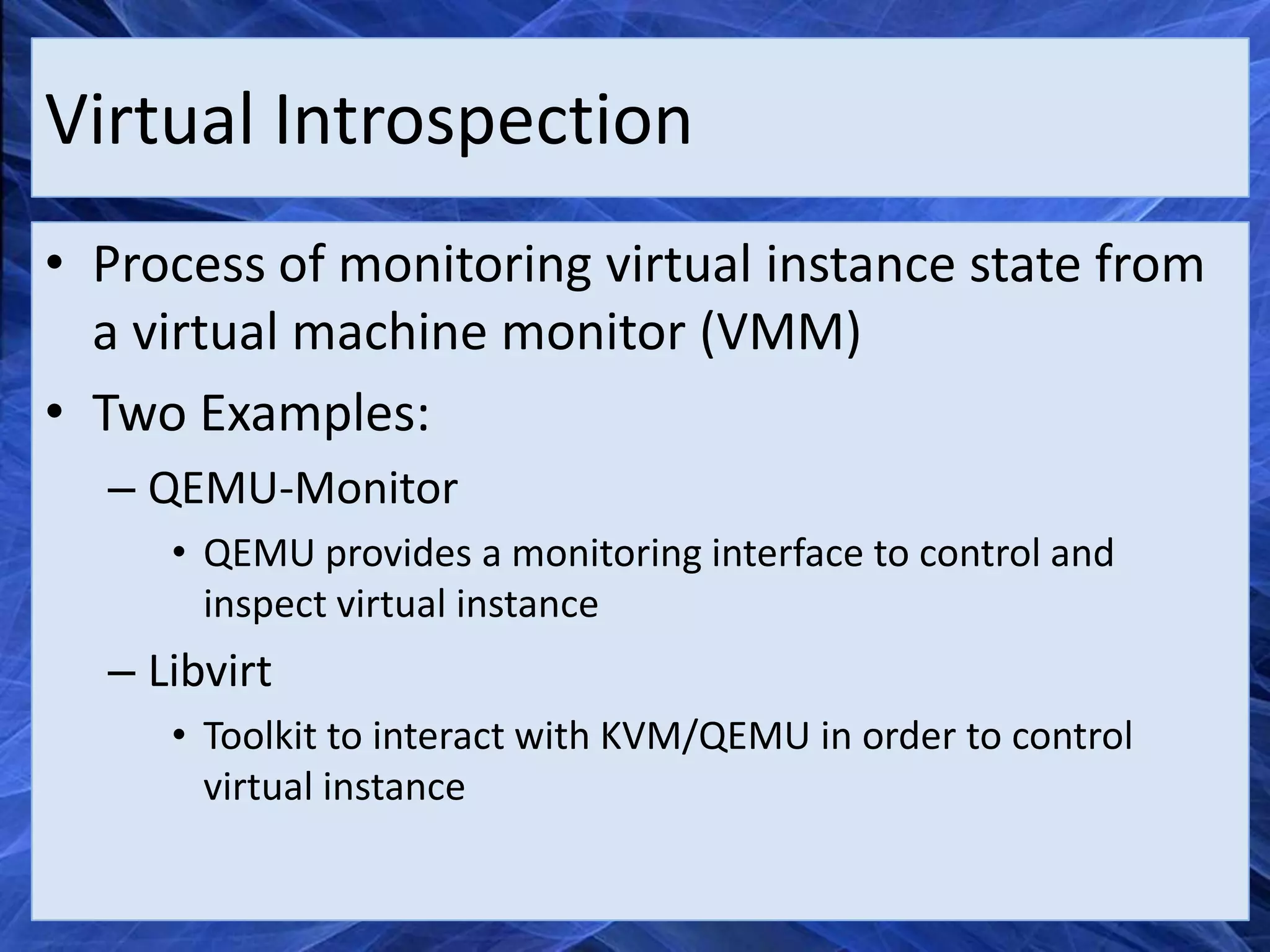 Virtual Introspection
• Process of monitoring virtual instance state from
  a virtual machine monitor (VMM)
• Two Examples:
  – QEMU-Monitor
     • QEMU provides a monitoring interface to control and
       inspect virtual instance
  – Libvirt
     • Toolkit to interact with KVM/QEMU in order to control
       virtual instance
 