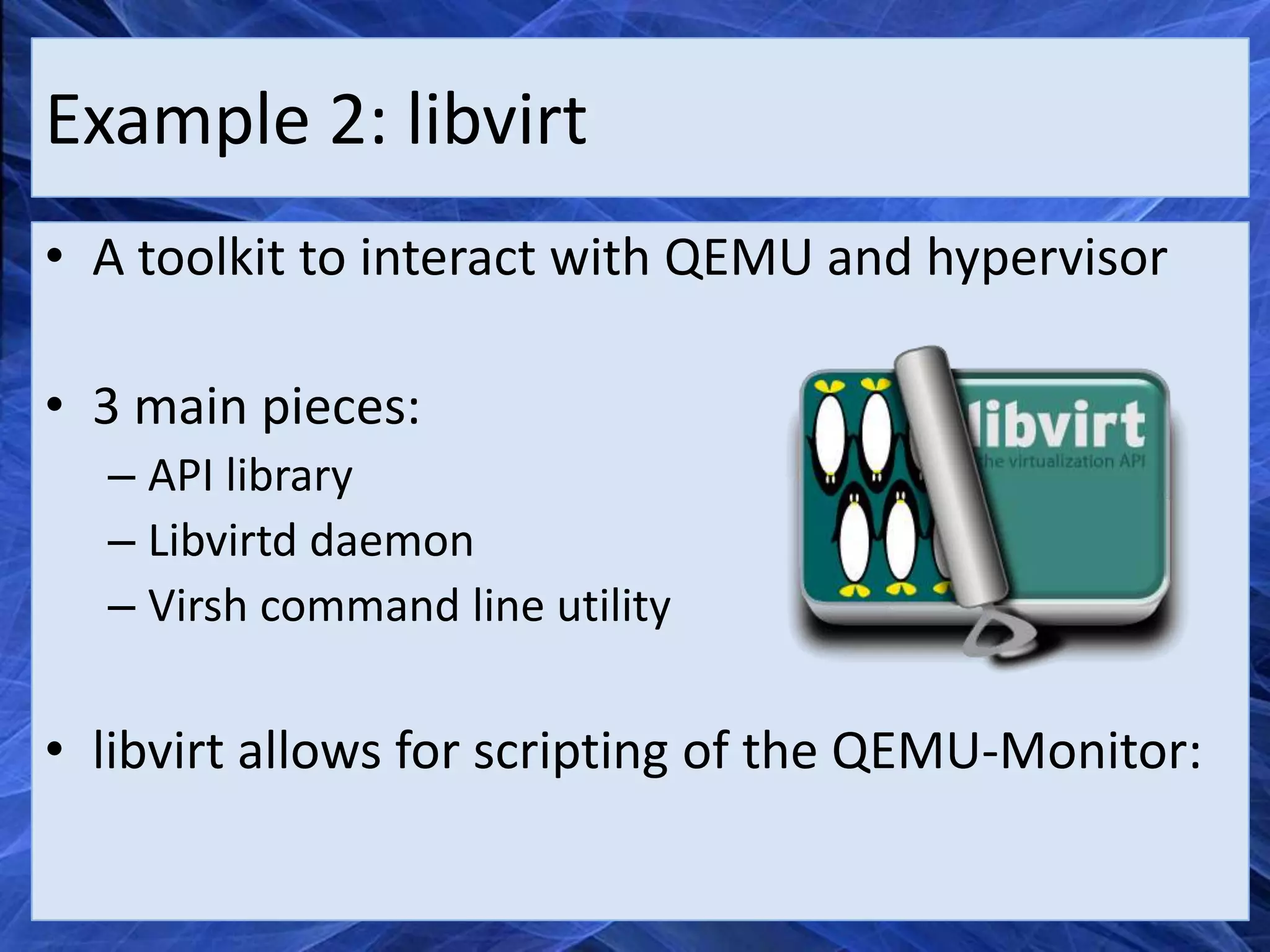 Example 2: libvirt
• A toolkit to interact with QEMU and hypervisor

• 3 main pieces:
  – API library
  – Libvirtd daemon
  – Virsh command line utility

• libvirt allows for scripting of the QEMU-Monitor:
 
