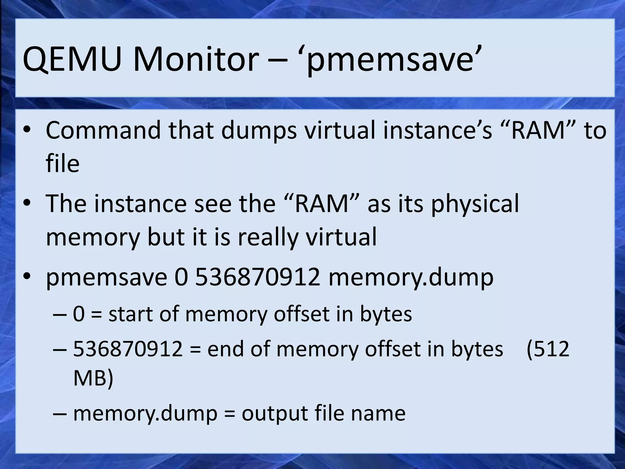 QEMU Monitor – ‘pmemsave’
• Command that dumps virtual instance’s “RAM” to
  file
• The instance see the “RAM” as its physical
  memory but it is really virtual
• pmemsave 0 536870912 memory.dump
  – 0 = start of memory offset in bytes
  – 536870912 = end of memory offset in bytes (512
    MB)
  – memory.dump = output file name
 
