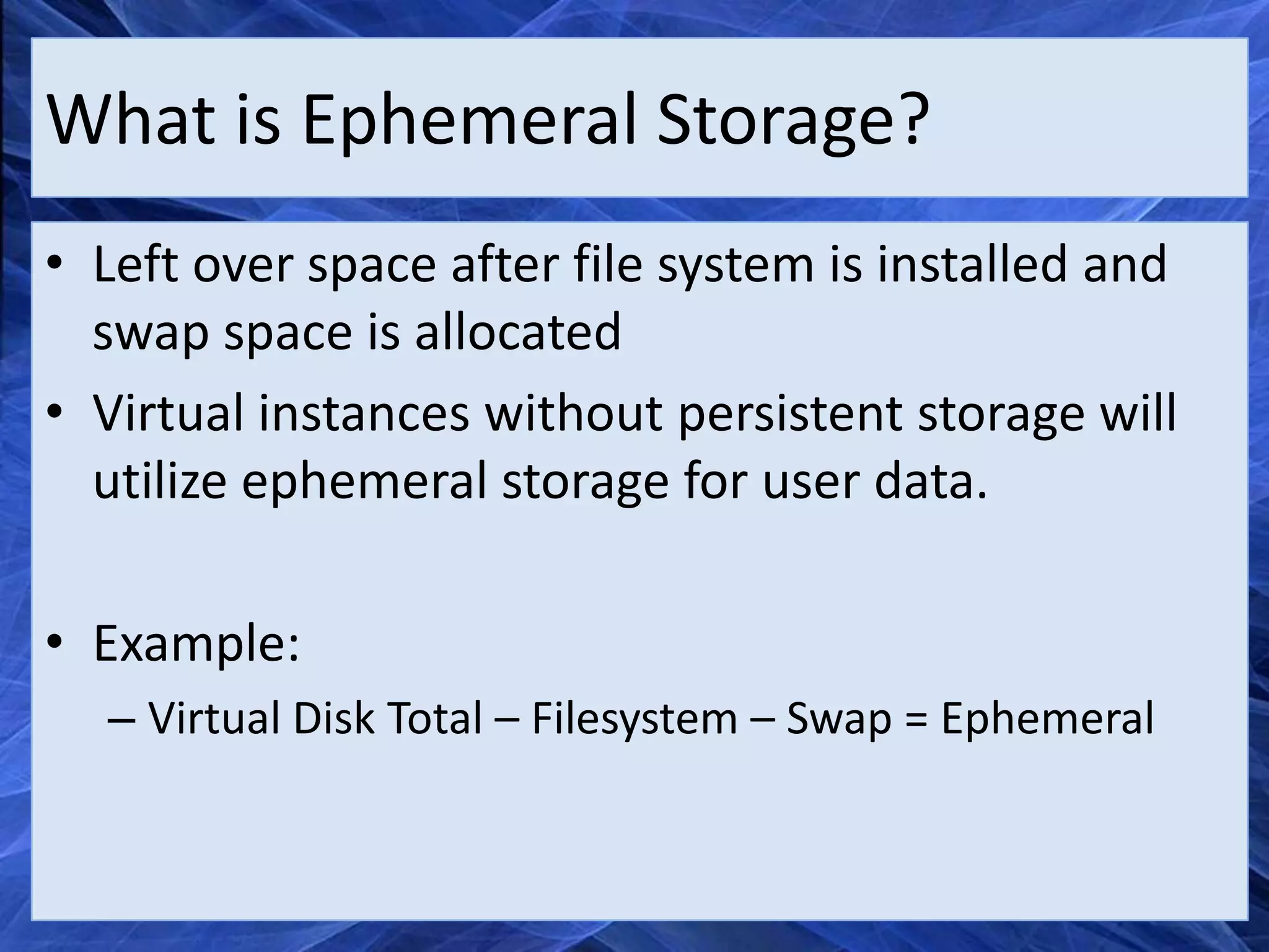 What is Ephemeral Storage?
• Left over space after file system is installed and
  swap space is allocated
• Virtual instances without persistent storage will
  utilize ephemeral storage for user data.

• Example:
  – Virtual Disk Total – Filesystem – Swap = Ephemeral
 
