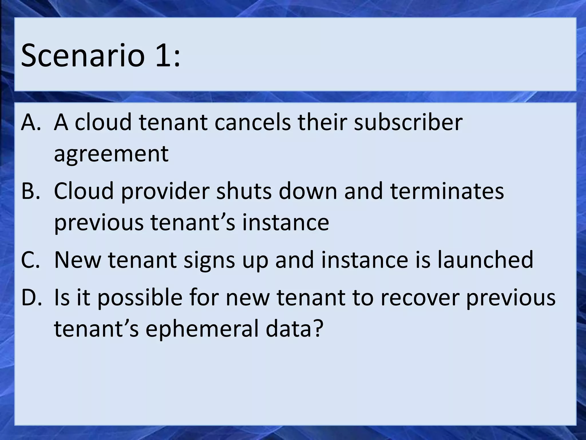 Scenario 1:
A. A cloud tenant cancels their subscriber
   agreement
B. Cloud provider shuts down and terminates
   previous tenant’s instance
C. New tenant signs up and instance is launched
D. Is it possible for new tenant to recover previous
   tenant’s ephemeral data?
 