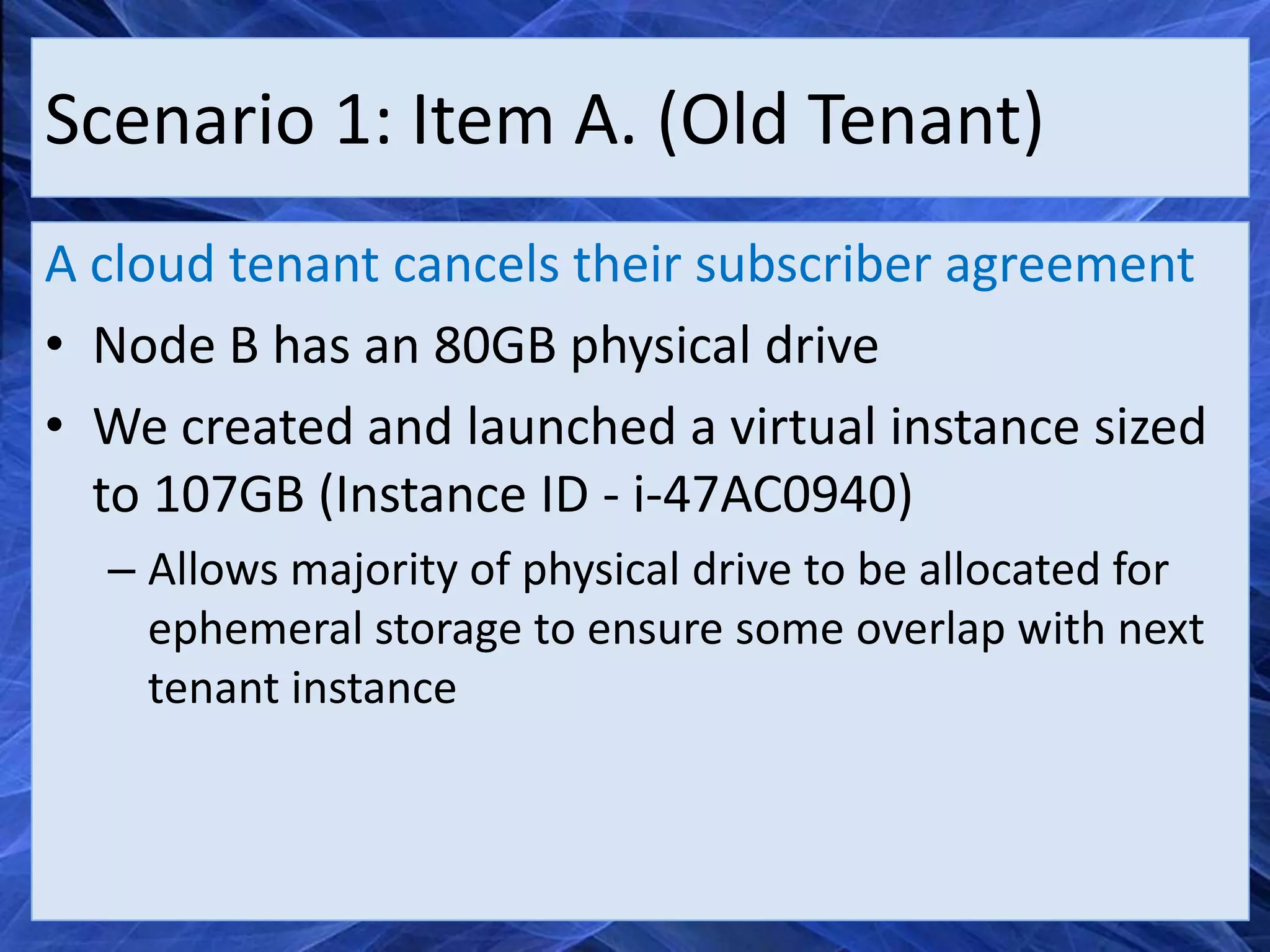 Scenario 1: Item A. (Old Tenant)
A cloud tenant cancels their subscriber agreement
• Node B has an 80GB physical drive
• We created and launched a virtual instance sized
  to 107GB (Instance ID - i-47AC0940)
  – Allows majority of physical drive to be allocated for
    ephemeral storage to ensure some overlap with next
    tenant instance
 