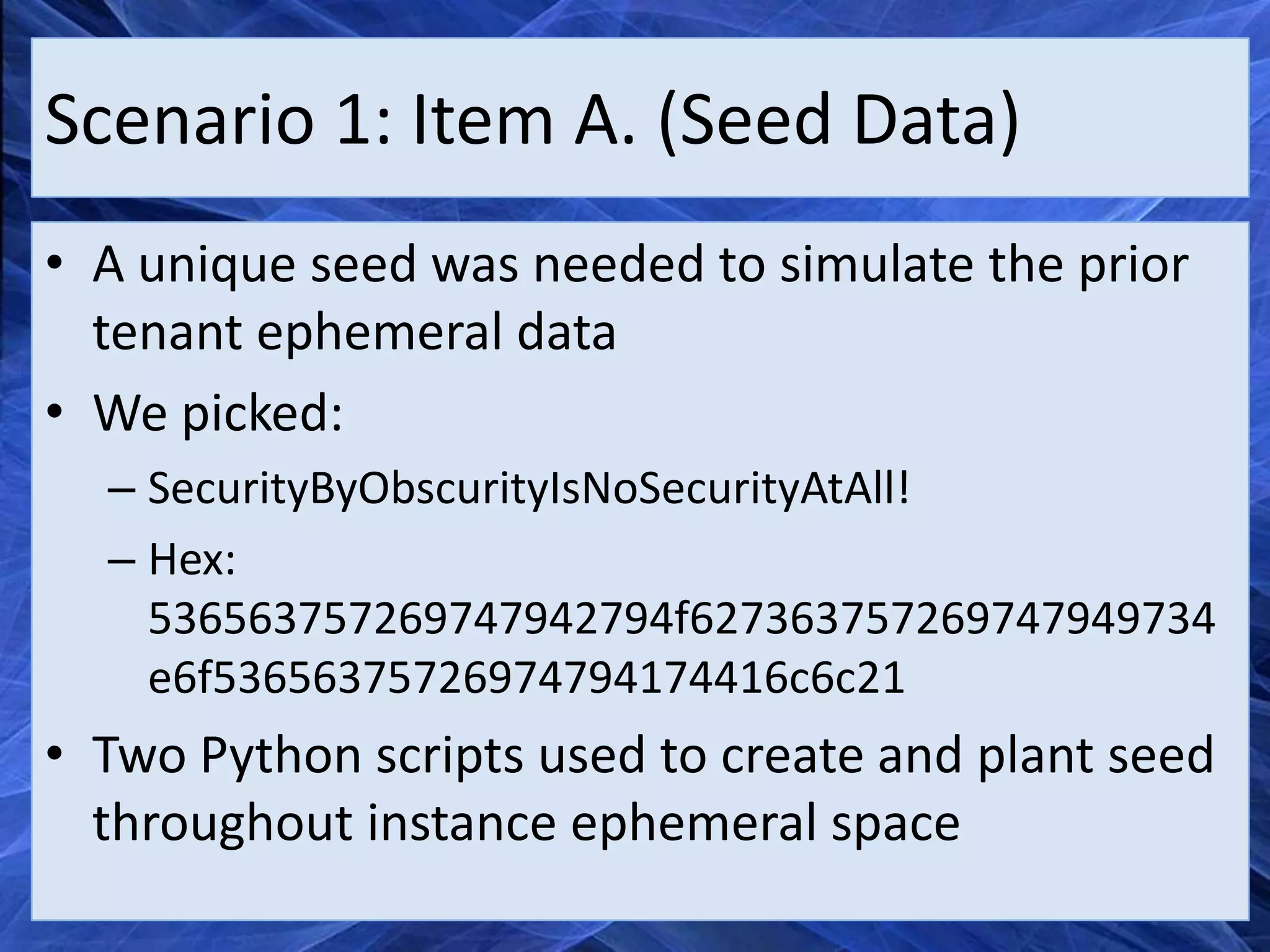 Scenario 1: Item A. (Seed Data)
• A unique seed was needed to simulate the prior
  tenant ephemeral data
• We picked:
  – SecurityByObscurityIsNoSecurityAtAll!
  – Hex:
    536563757269747942794f627363757269747949734
    e6f53656375726974794174416c6c21
• Two Python scripts used to create and plant seed
  throughout instance ephemeral space
 