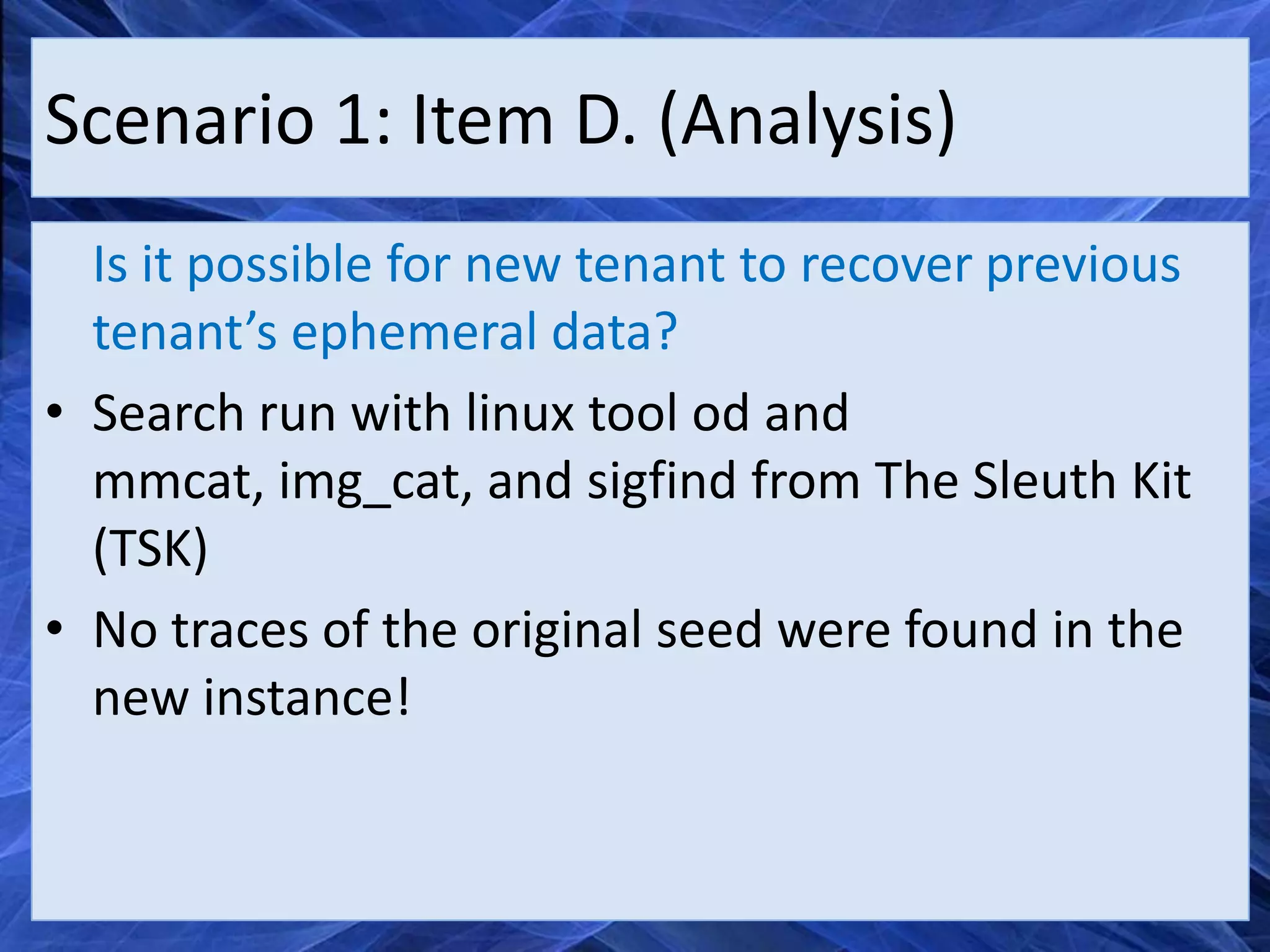 Scenario 1: Item D. (Analysis)
  Is it possible for new tenant to recover previous
  tenant’s ephemeral data?
• Search run with linux tool od and
  mmcat, img_cat, and sigfind from The Sleuth Kit
  (TSK)
• No traces of the original seed were found in the
  new instance!
 