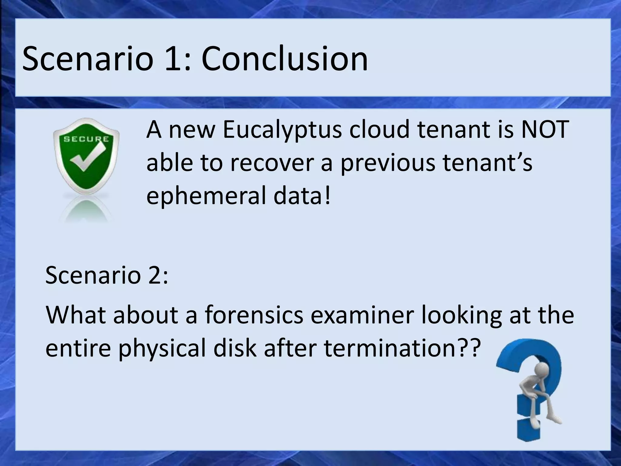 Scenario 1: Conclusion
         A new Eucalyptus cloud tenant is NOT
         able to recover a previous tenant’s
         ephemeral data!

 Scenario 2:
 What about a forensics examiner looking at the
 entire physical disk after termination??
 