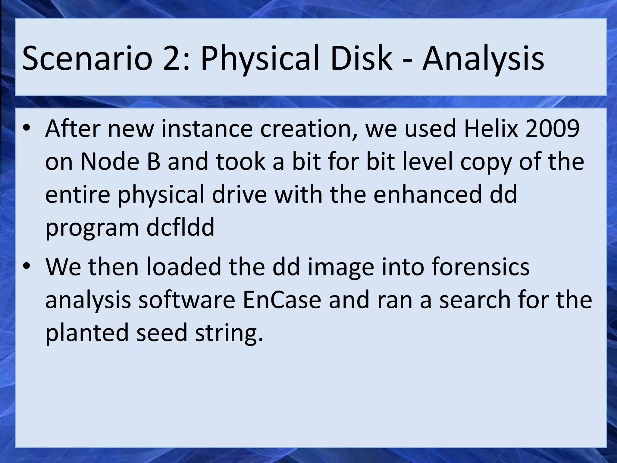 Scenario 2: Physical Disk - Analysis
• After new instance creation, we used Helix 2009
  on Node B and took a bit for bit level copy of the
  entire physical drive with the enhanced dd
  program dcfldd
• We then loaded the dd image into forensics
  analysis software EnCase and ran a search for the
  planted seed string.
 