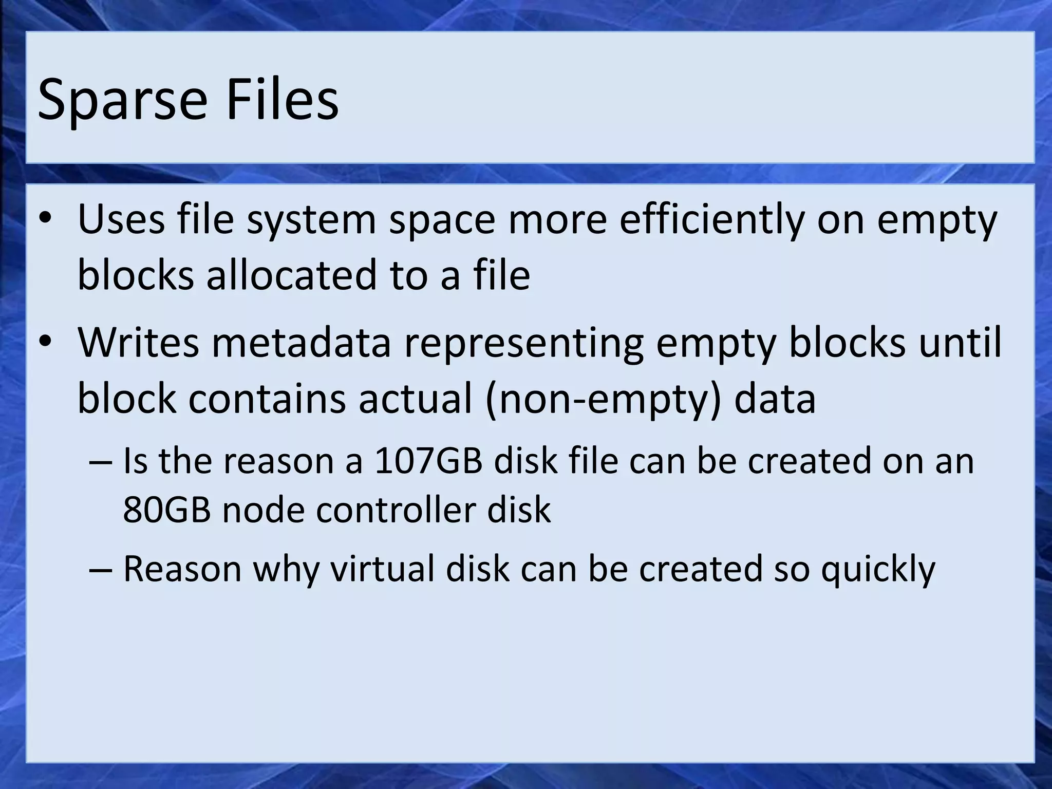 Sparse Files
• Uses file system space more efficiently on empty
  blocks allocated to a file
• Writes metadata representing empty blocks until
  block contains actual (non-empty) data
  – Is the reason a 107GB disk file can be created on an
    80GB node controller disk
  – Reason why virtual disk can be created so quickly
 