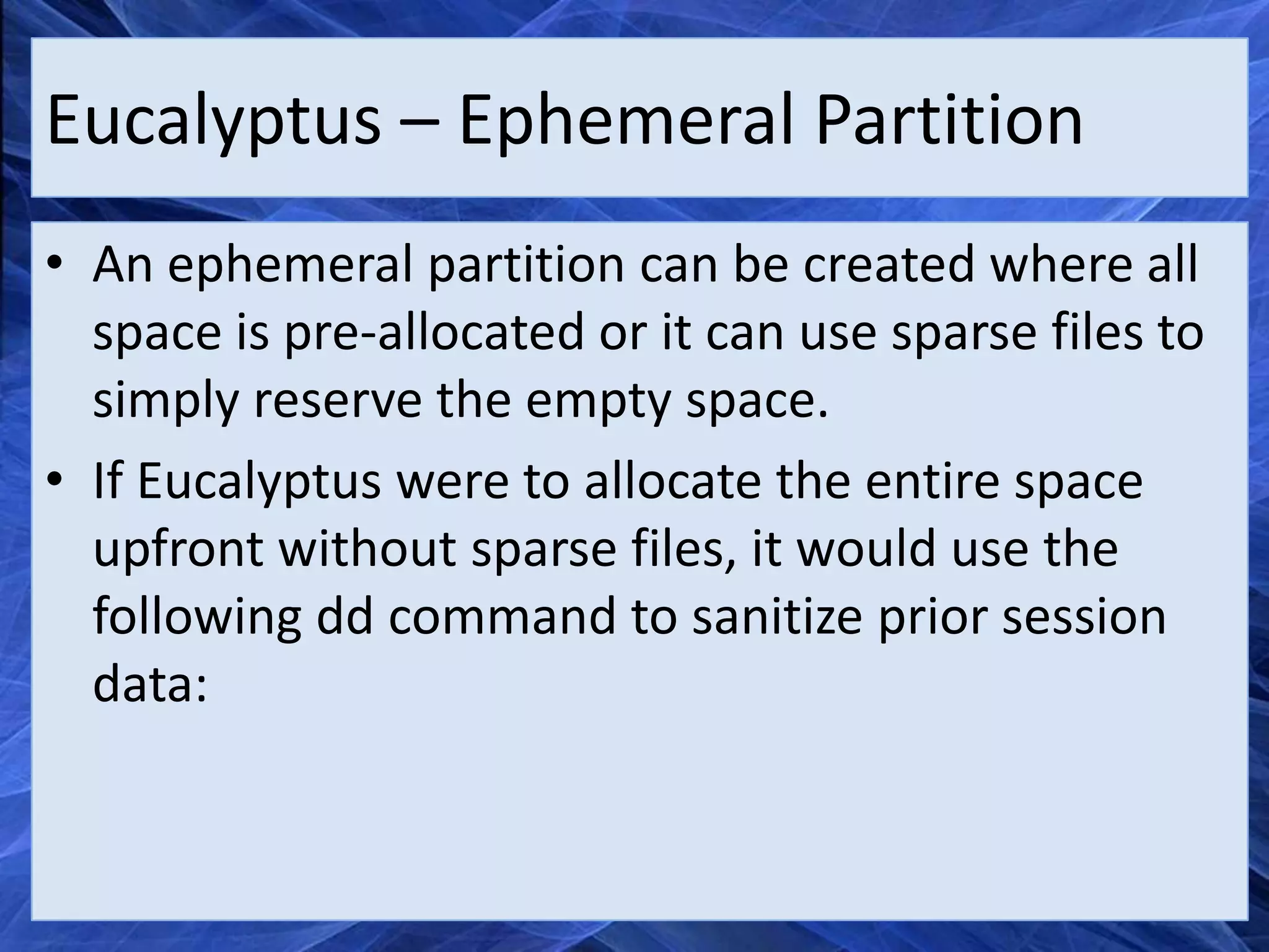 Eucalyptus – Ephemeral Partition
• An ephemeral partition can be created where all
  space is pre-allocated or it can use sparse files to
  simply reserve the empty space.
• If Eucalyptus were to allocate the entire space
  upfront without sparse files, it would use the
  following dd command to sanitize prior session
  data:
 