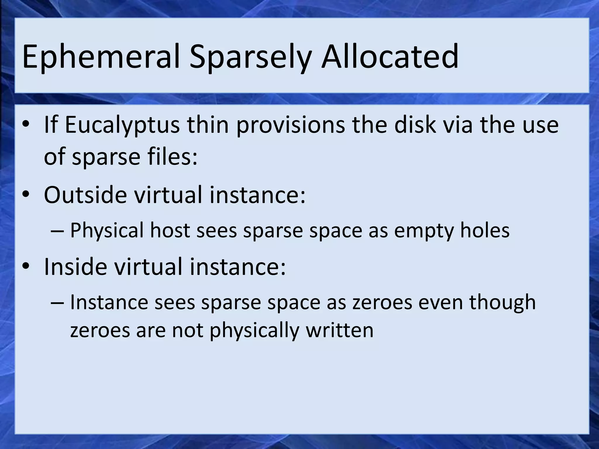 Ephemeral Sparsely Allocated
• If Eucalyptus thin provisions the disk via the use
  of sparse files:
• Outside virtual instance:
  – Physical host sees sparse space as empty holes
• Inside virtual instance:
  – Instance sees sparse space as zeroes even though
    zeroes are not physically written
 