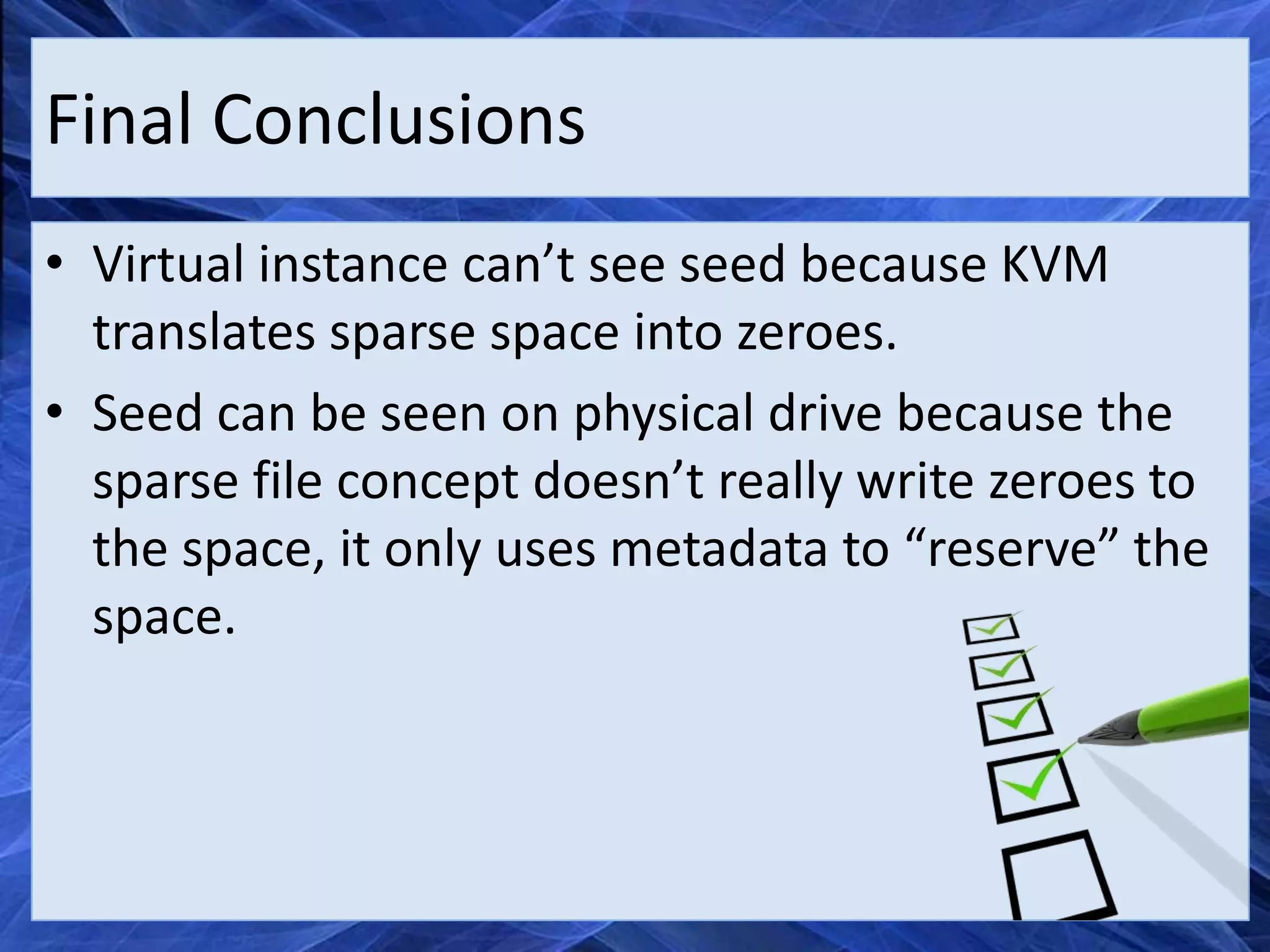 Final Conclusions
• Virtual instance can’t see seed because KVM
  translates sparse space into zeroes.
• Seed can be seen on physical drive because the
  sparse file concept doesn’t really write zeroes to
  the space, it only uses metadata to “reserve” the
  space.
 