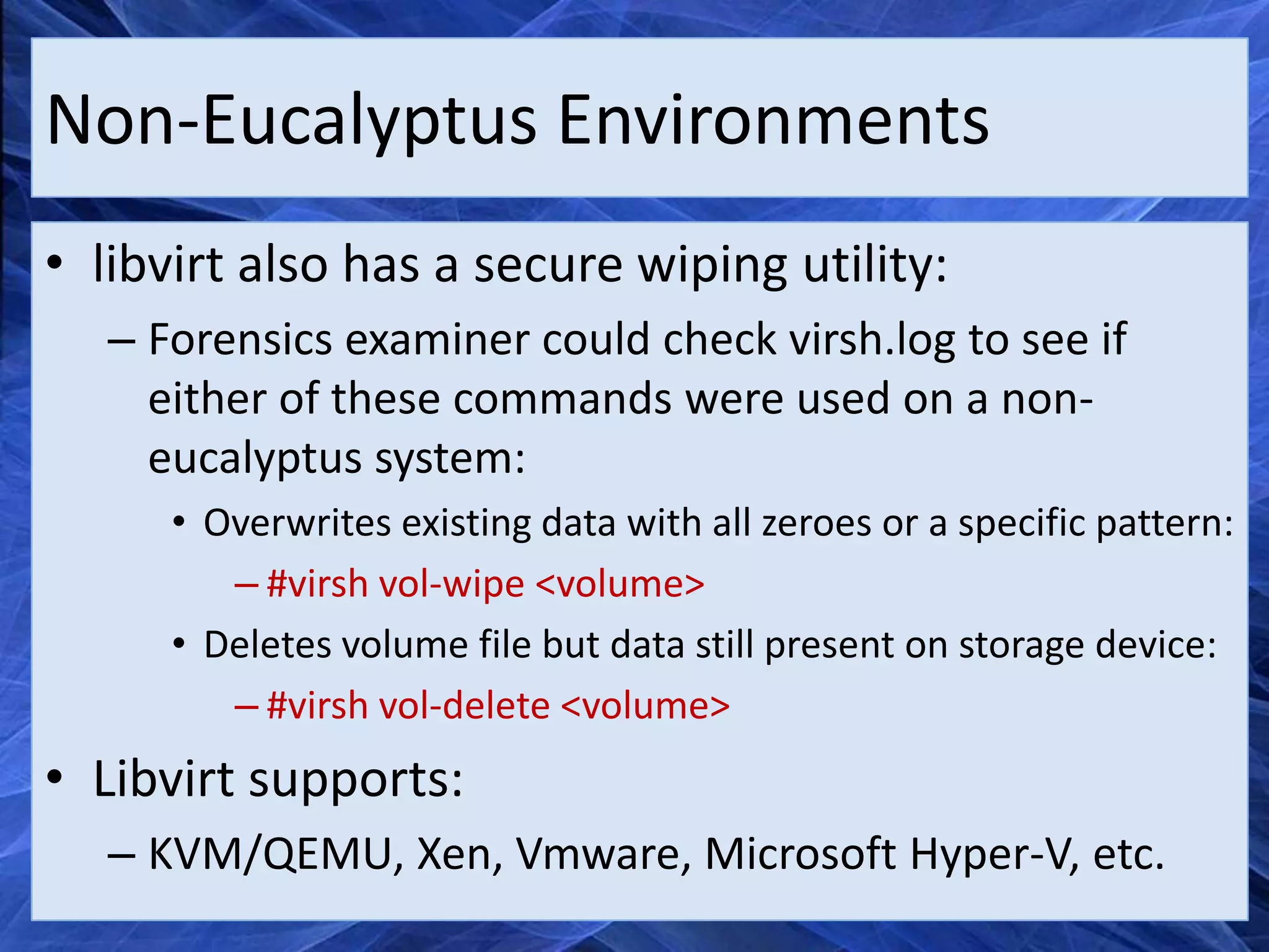 Non-Eucalyptus Environments
• libvirt also has a secure wiping utility:
   – Forensics examiner could check virsh.log to see if
     either of these commands were used on a non-
     eucalyptus system:
      • Overwrites existing data with all zeroes or a specific pattern:
         – #virsh vol-wipe <volume>
      • Deletes volume file but data still present on storage device:
         – #virsh vol-delete <volume>
• Libvirt supports:
   – KVM/QEMU, Xen, Vmware, Microsoft Hyper-V, etc.
 