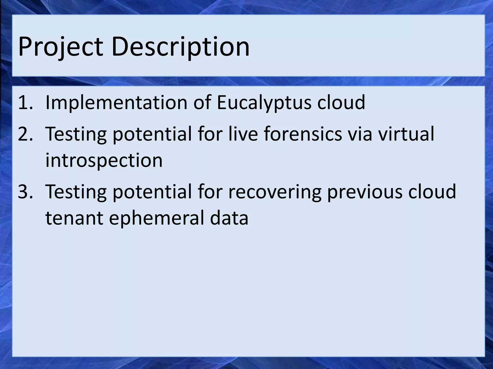 Project Description
1. Implementation of Eucalyptus cloud
2. Testing potential for live forensics via virtual
   introspection
3. Testing potential for recovering previous cloud
   tenant ephemeral data
 