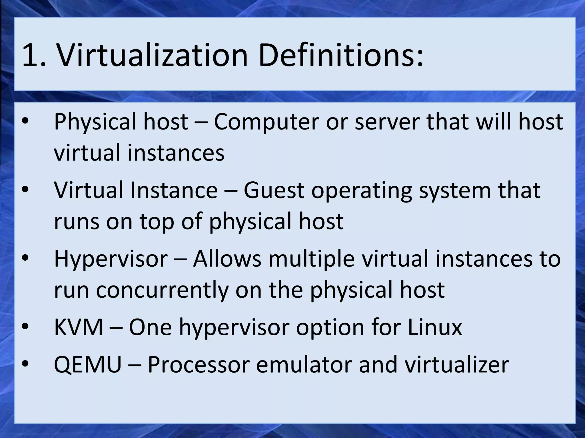1. Virtualization Definitions:
• Physical host – Computer or server that will host
  virtual instances
• Virtual Instance – Guest operating system that
  runs on top of physical host
• Hypervisor – Allows multiple virtual instances to
  run concurrently on the physical host
• KVM – One hypervisor option for Linux
• QEMU – Processor emulator and virtualizer
 